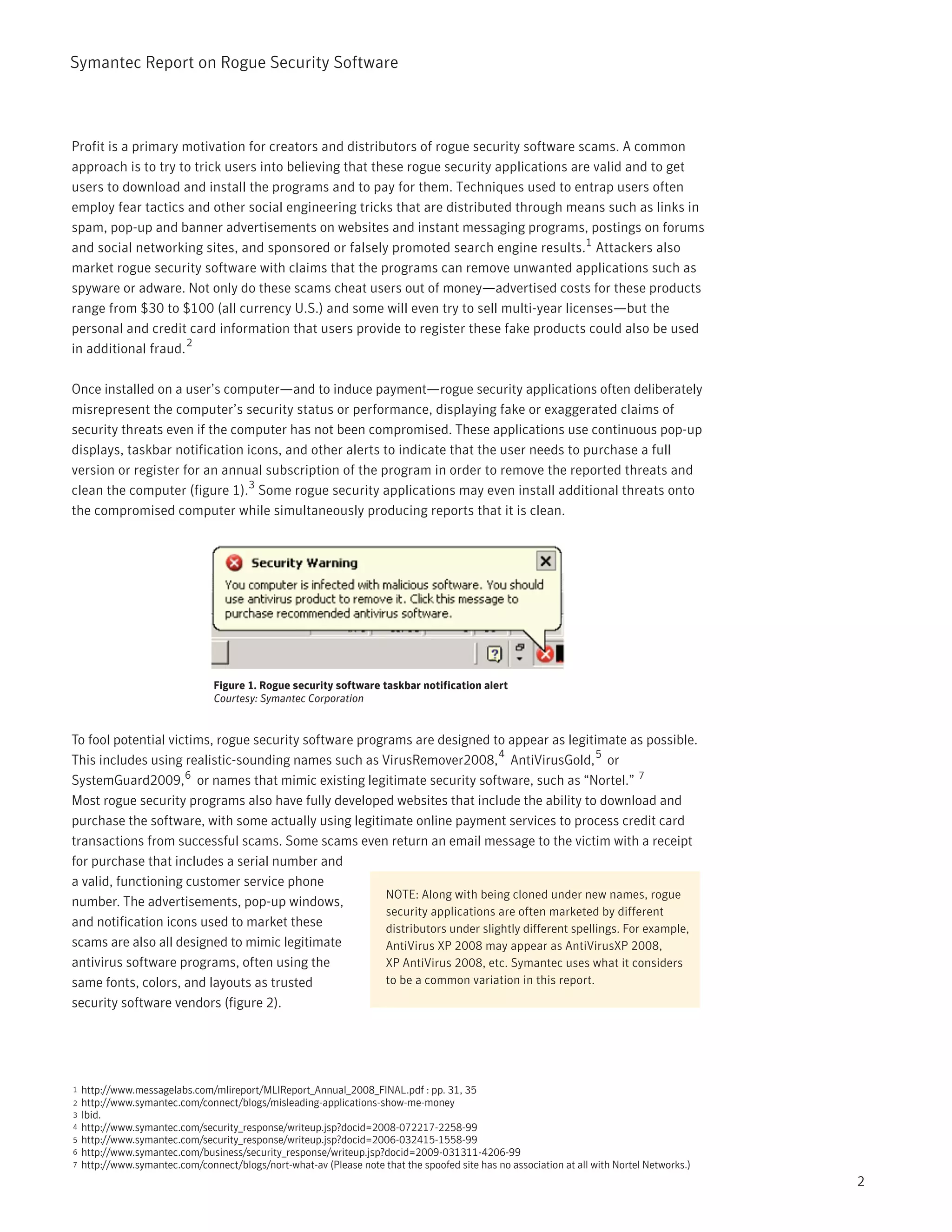 Symantec Report on Rogue Security Software



Profit is a primary motivation for creators and distributors of rogue security software scams. A common
approach is to try to trick users into believing that these rogue security applications are valid and to get
users to download and install the programs and to pay for them. Techniques used to entrap users often
employ fear tactics and other social engineering tricks that are distributed through means such as links in
spam, pop-up and banner advertisements on websites and instant messaging programs, postings on forums
and social networking sites, and sponsored or falsely promoted search engine results.1 Attackers also
market rogue security software with claims that the programs can remove unwanted applications such as
spyware or adware. Not only do these scams cheat users out of money—advertised costs for these products
range from $30 to $100 (all currency U.S.) and some will even try to sell multi-year licenses—but the
personal and credit card information that users provide to register these fake products could also be used
                     2
in additional fraud.

Once installed on a user’s computer—and to induce payment—rogue security applications often deliberately
misrepresent the computer’s security status or performance, displaying fake or exaggerated claims of
security threats even if the computer has not been compromised. These applications use continuous pop-up
displays, taskbar notification icons, and other alerts to indicate that the user needs to purchase a full
version or register for an annual subscription of the program in order to remove the reported threats and
clean the computer (figure 1).3 Some rogue security applications may even install additional threats onto
the compromised computer while simultaneously producing reports that it is clean.




                                 Figure 1. Rogue security software taskbar notification alert
                                 Courtesy: Symantec Corporation


To fool potential victims, rogue security software programs are designed to appear as legitimate as possible.
                                                                               4
This includes using realistic-sounding names such as VirusRemover2008, AntiVirusGold, 5 or
SystemGuard2009, 6 or names that mimic existing legitimate security software, such as “Nortel.” 7
Most rogue security programs also have fully developed websites that include the ability to download and
purchase the software, with some actually using legitimate online payment services to process credit card
transactions from successful scams. Some scams even return an email message to the victim with a receipt
for purchase that includes a serial number and
a valid, functioning customer service phone
                                                        NOTE: Along with being cloned under new names, rogue
number. The advertisements, pop-up windows,
                                                        security applications are often marketed by different
and notification icons used to market these             distributors under slightly different spellings. For example,
scams are also all designed to mimic legitimate         AntiVirus XP 2008 may appear as AntiVirusXP 2008,
antivirus software programs, often using the            XP AntiVirus 2008, etc. Symantec uses what it considers
same fonts, colors, and layouts as trusted              to be a common variation in this report.
security software vendors (figure 2).




1   http://www.messagelabs.com/mlireport/MLIReport_Annual_2008_FINAL.pdf : pp. 31, 35
2   http://www.symantec.com/connect/blogs/misleading-applications-show-me-money
3   Ibid.
4   http://www.symantec.com/security_response/writeup.jsp?docid=2008-072217-2258-99
5   http://www.symantec.com/security_response/writeup.jsp?docid=2006-032415-1558-99
6   http://www.symantec.com/business/security_response/writeup.jsp?docid=2009-031311-4206-99
7   http://www.symantec.com/connect/blogs/nort-what-av (Please note that the spoofed site has no association at all with Nortel Networks.)
                                                                                                                                             2
 