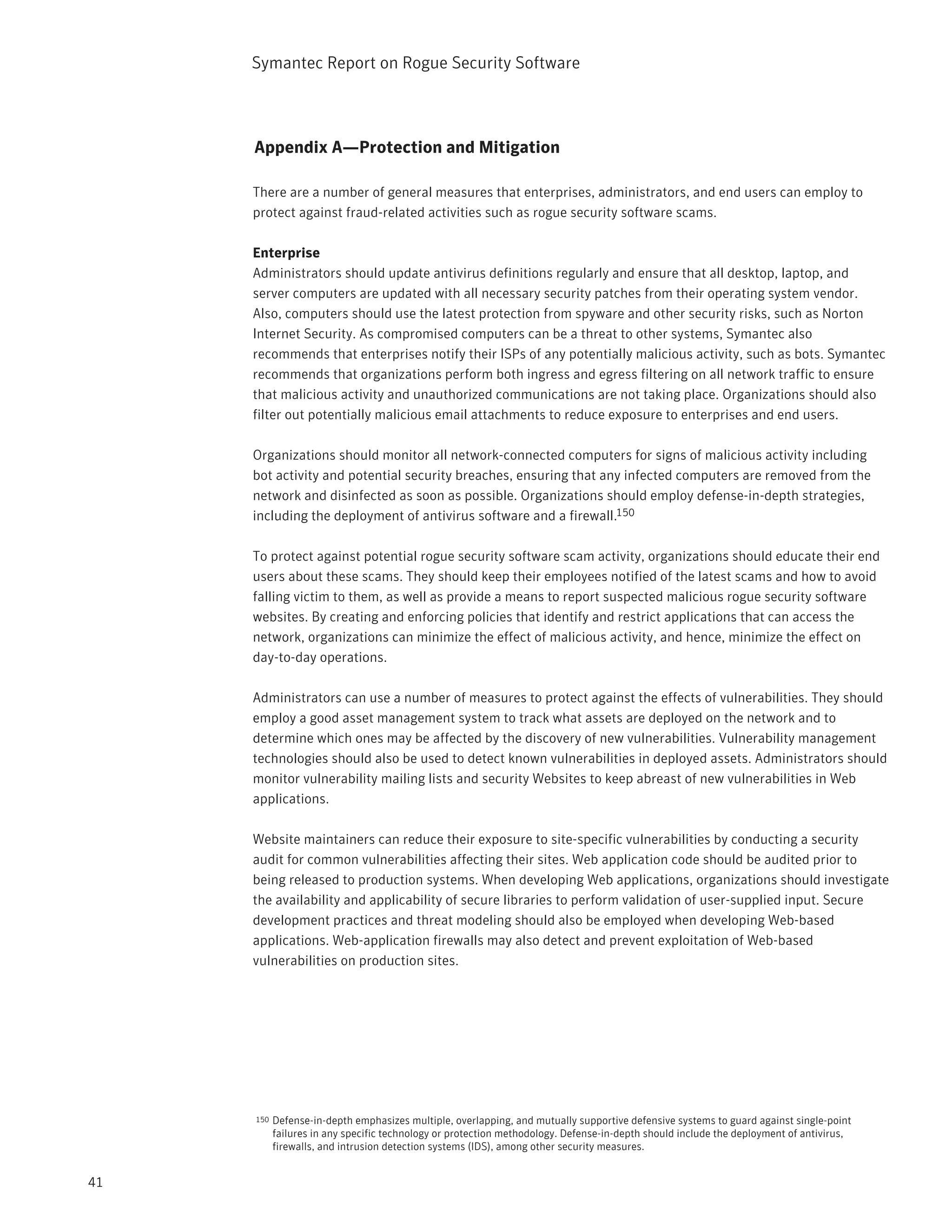 Symantec Report on Rogue Security Software



     Appendix A—Protection and Mitigation

     There are a number of general measures that enterprises, administrators, and end users can employ to
     protect against fraud-related activities such as rogue security software scams.

     Enterprise
     Administrators should update antivirus definitions regularly and ensure that all desktop, laptop, and
     server computers are updated with all necessary security patches from their operating system vendor.
     Also, computers should use the latest protection from spyware and other security risks, such as Norton
     Internet Security. As compromised computers can be a threat to other systems, Symantec also
     recommends that enterprises notify their ISPs of any potentially malicious activity, such as bots. Symantec
     recommends that organizations perform both ingress and egress filtering on all network traffic to ensure
     that malicious activity and unauthorized communications are not taking place. Organizations should also
     filter out potentially malicious email attachments to reduce exposure to enterprises and end users.

     Organizations should monitor all network-connected computers for signs of malicious activity including
     bot activity and potential security breaches, ensuring that any infected computers are removed from the
     network and disinfected as soon as possible. Organizations should employ defense-in-depth strategies,
     including the deployment of antivirus software and a firewall.150

     To protect against potential rogue security software scam activity, organizations should educate their end
     users about these scams. They should keep their employees notified of the latest scams and how to avoid
     falling victim to them, as well as provide a means to report suspected malicious rogue security software
     websites. By creating and enforcing policies that identify and restrict applications that can access the
     network, organizations can minimize the effect of malicious activity, and hence, minimize the effect on
     day-to-day operations.

     Administrators can use a number of measures to protect against the effects of vulnerabilities. They should
     employ a good asset management system to track what assets are deployed on the network and to
     determine which ones may be affected by the discovery of new vulnerabilities. Vulnerability management
     technologies should also be used to detect known vulnerabilities in deployed assets. Administrators should
     monitor vulnerability mailing lists and security Websites to keep abreast of new vulnerabilities in Web
     applications.

     Website maintainers can reduce their exposure to site-specific vulnerabilities by conducting a security
     audit for common vulnerabilities affecting their sites. Web application code should be audited prior to
     being released to production systems. When developing Web applications, organizations should investigate
     the availability and applicability of secure libraries to perform validation of user-supplied input. Secure
     development practices and threat modeling should also be employed when developing Web-based
     applications. Web-application firewalls may also detect and prevent exploitation of Web-based
     vulnerabilities on production sites.




     150   Defense-in-depth emphasizes multiple, overlapping, and mutually supportive defensive systems to guard against single-point
           failures in any specific technology or protection methodology. Defense-in-depth should include the deployment of antivirus,
           firewalls, and intrusion detection systems (IDS), among other security measures.


41
 
