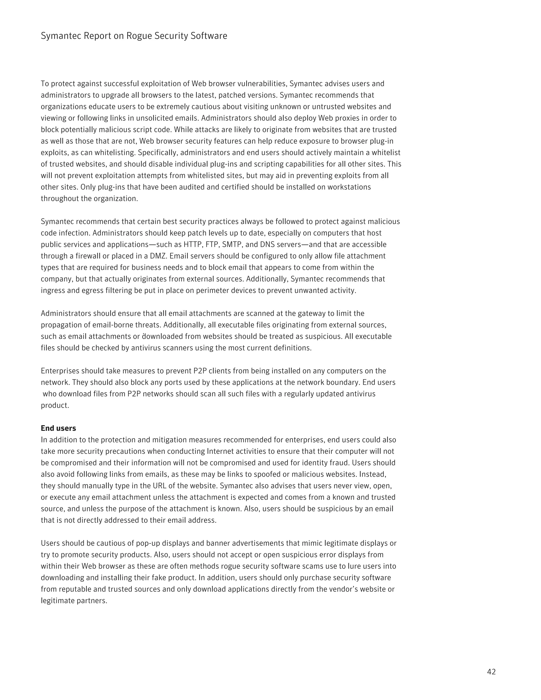 Symantec Report on Rogue Security Software



To protect against successful exploitation of Web browser vulnerabilities, Symantec advises users and
administrators to upgrade all browsers to the latest, patched versions. Symantec recommends that
organizations educate users to be extremely cautious about visiting unknown or untrusted websites and
viewing or following links in unsolicited emails. Administrators should also deploy Web proxies in order to
block potentially malicious script code. While attacks are likely to originate from websites that are trusted
as well as those that are not, Web browser security features can help reduce exposure to browser plug-in
exploits, as can whitelisting. Specifically, administrators and end users should actively maintain a whitelist
of trusted websites, and should disable individual plug-ins and scripting capabilities for all other sites. This
will not prevent exploitation attempts from whitelisted sites, but may aid in preventing exploits from all
other sites. Only plug-ins that have been audited and certified should be installed on workstations
throughout the organization.

Symantec recommends that certain best security practices always be followed to protect against malicious
code infection. Administrators should keep patch levels up to date, especially on computers that host
public services and applications—such as HTTP, FTP, SMTP, and DNS servers—and that are accessible
through a firewall or placed in a DMZ. Email servers should be configured to only allow file attachment
types that are required for business needs and to block email that appears to come from within the
company, but that actually originates from external sources. Additionally, Symantec recommends that
ingress and egress filtering be put in place on perimeter devices to prevent unwanted activity.

Administrators should ensure that all email attachments are scanned at the gateway to limit the
propagation of email-borne threats. Additionally, all executable files originating from external sources,
                              .
such as email attachments or downloaded from websites should be treated as suspicious. All executable
files should be checked by antivirus scanners using the most current definitions.

Enterprises should take measures to prevent P2P clients from being installed on any computers on the
network. They should also block any ports used by these applications at the network boundary. End users
who download files from P2P networks should scan all such files with a regularly updated antivirus
product.

End users
In addition to the protection and mitigation measures recommended for enterprises, end users could also
take more security precautions when conducting Internet activities to ensure that their computer will not
be compromised and their information will not be compromised and used for identity fraud. Users should
also avoid following links from emails, as these may be links to spoofed or malicious websites. Instead,
they should manually type in the URL of the website. Symantec also advises that users never view, open,
or execute any email attachment unless the attachment is expected and comes from a known and trusted
source, and unless the purpose of the attachment is known. Also, users should be suspicious by an email
that is not directly addressed to their email address.

Users should be cautious of pop-up displays and banner advertisements that mimic legitimate displays or
try to promote security products. Also, users should not accept or open suspicious error displays from
within their Web browser as these are often methods rogue security software scams use to lure users into
downloading and installing their fake product. In addition, users should only purchase security software
from reputable and trusted sources and only download applications directly from the vendor’s website or
legitimate partners.




                                                                                                                   42
 