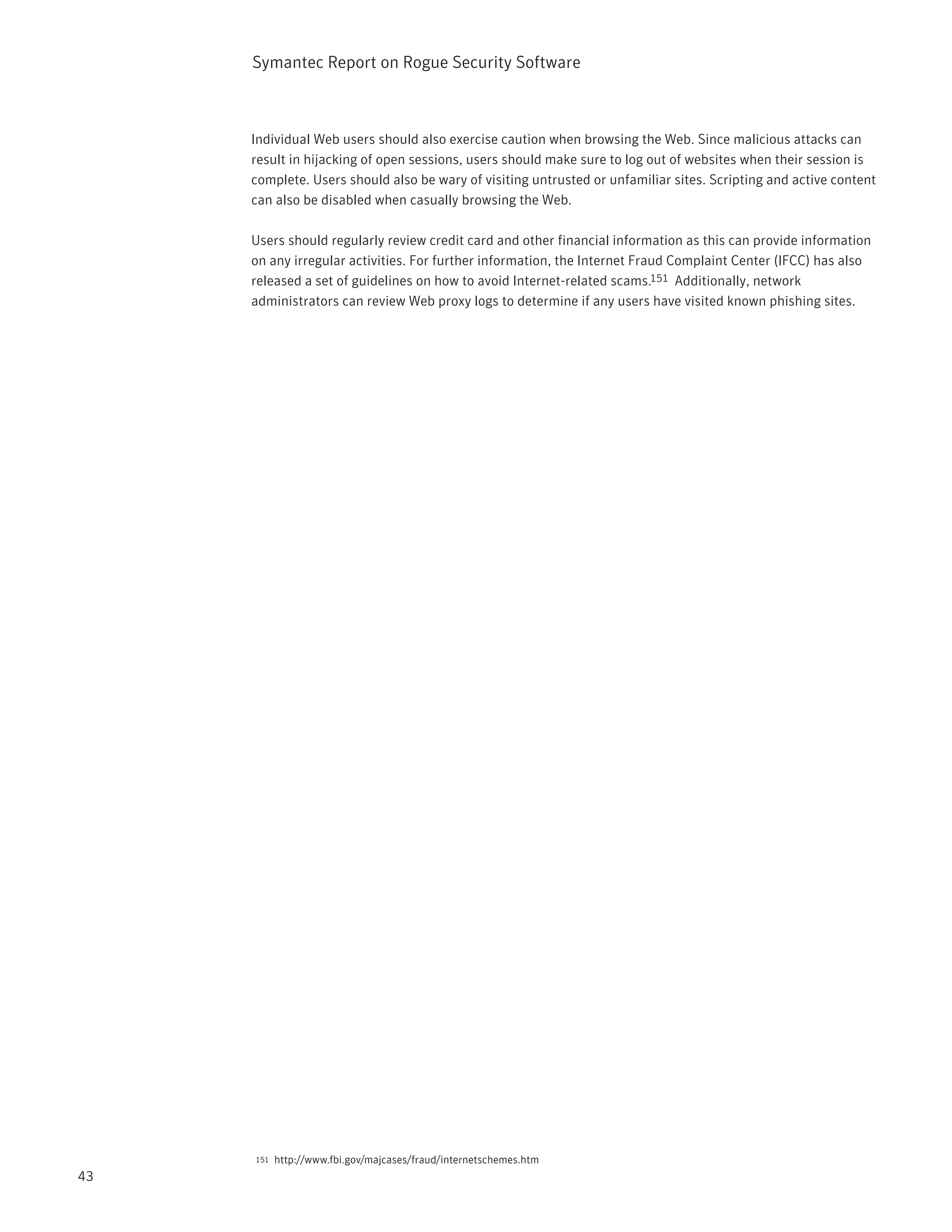 Symantec Report on Rogue Security Software



     Individual Web users should also exercise caution when browsing the Web. Since malicious attacks can
     result in hijacking of open sessions, users should make sure to log out of websites when their session is
     complete. Users should also be wary of visiting untrusted or unfamiliar sites. Scripting and active content
     can also be disabled when casually browsing the Web.

     Users should regularly review credit card and other financial information as this can provide information
     on any irregular activities. For further information, the Internet Fraud Complaint Center (IFCC) has also
     released a set of guidelines on how to avoid Internet-related scams.151 Additionally, network
     administrators can review Web proxy logs to determine if any users have visited known phishing sites.




     151   http://www.fbi.gov/majcases/fraud/internetschemes.htm
43
 