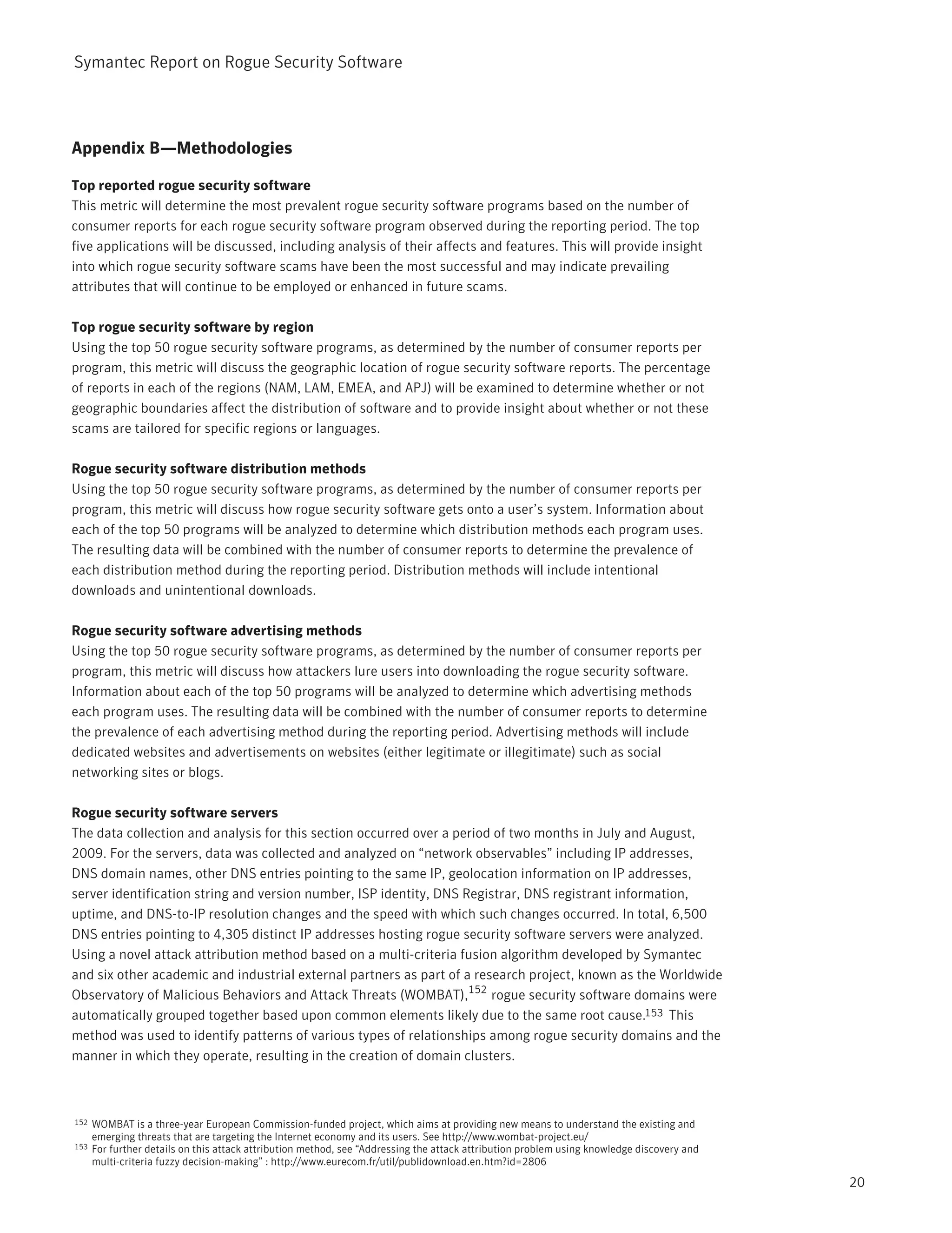 Symantec Report on Rogue Security Software




Appendix B—Methodologies

Top reported rogue security software
This metric will determine the most prevalent rogue security software programs based on the number of
consumer reports for each rogue security software program observed during the reporting period. The top
five applications will be discussed, including analysis of their affects and features. This will provide insight
into which rogue security software scams have been the most successful and may indicate prevailing
attributes that will continue to be employed or enhanced in future scams.

Top rogue security software by region
Using the top 50 rogue security software programs, as determined by the number of consumer reports per
program, this metric will discuss the geographic location of rogue security software reports. The percentage
of reports in each of the regions (NAM, LAM, EMEA, and APJ) will be examined to determine whether or not
geographic boundaries affect the distribution of software and to provide insight about whether or not these
scams are tailored for specific regions or languages.

Rogue security software distribution methods
Using the top 50 rogue security software programs, as determined by the number of consumer reports per
program, this metric will discuss how rogue security software gets onto a user’s system. Information about
each of the top 50 programs will be analyzed to determine which distribution methods each program uses.
The resulting data will be combined with the number of consumer reports to determine the prevalence of
each distribution method during the reporting period. Distribution methods will include intentional
downloads and unintentional downloads.

Rogue security software advertising methods
Using the top 50 rogue security software programs, as determined by the number of consumer reports per
program, this metric will discuss how attackers lure users into downloading the rogue security software.
Information about each of the top 50 programs will be analyzed to determine which advertising methods
each program uses. The resulting data will be combined with the number of consumer reports to determine
the prevalence of each advertising method during the reporting period. Advertising methods will include
dedicated websites and advertisements on websites (either legitimate or illegitimate) such as social
networking sites or blogs.

Rogue security software servers
The data collection and analysis for this section occurred over a period of two months in July and August,
2009. For the servers, data was collected and analyzed on “network observables” including IP addresses,
DNS domain names, other DNS entries pointing to the same IP, geolocation information on IP addresses,
server identification string and version number, ISP identity, DNS Registrar, DNS registrant information,
uptime, and DNS-to-IP resolution changes and the speed with which such changes occurred. In total, 6,500
DNS entries pointing to 4,305 distinct IP addresses hosting rogue security software servers were analyzed.
Using a novel attack attribution method based on a multi-criteria fusion algorithm developed by Symantec
and six other academic and industrial external partners as part of a research project, known as the Worldwide
Observatory of Malicious Behaviors and Attack Threats (WOMBAT),152 rogue security software domains were
automatically grouped together based upon common elements likely due to the same root cause.153 This
method was used to identify patterns of various types of relationships among rogue security domains and the
manner in which they operate, resulting in the creation of domain clusters.



152   WOMBAT is a three-year European Commission-funded project, which aims at providing new means to understand the existing and
      emerging threats that are targeting the Internet economy and its users. See http://www.wombat-project.eu/
153   For further details on this attack attribution method, see “Addressing the attack attribution problem using knowledge discovery and
      multi-criteria fuzzy decision-making” : http://www.eurecom.fr/util/publidownload.en.htm?id=2806
                                                                                                                                            20
 