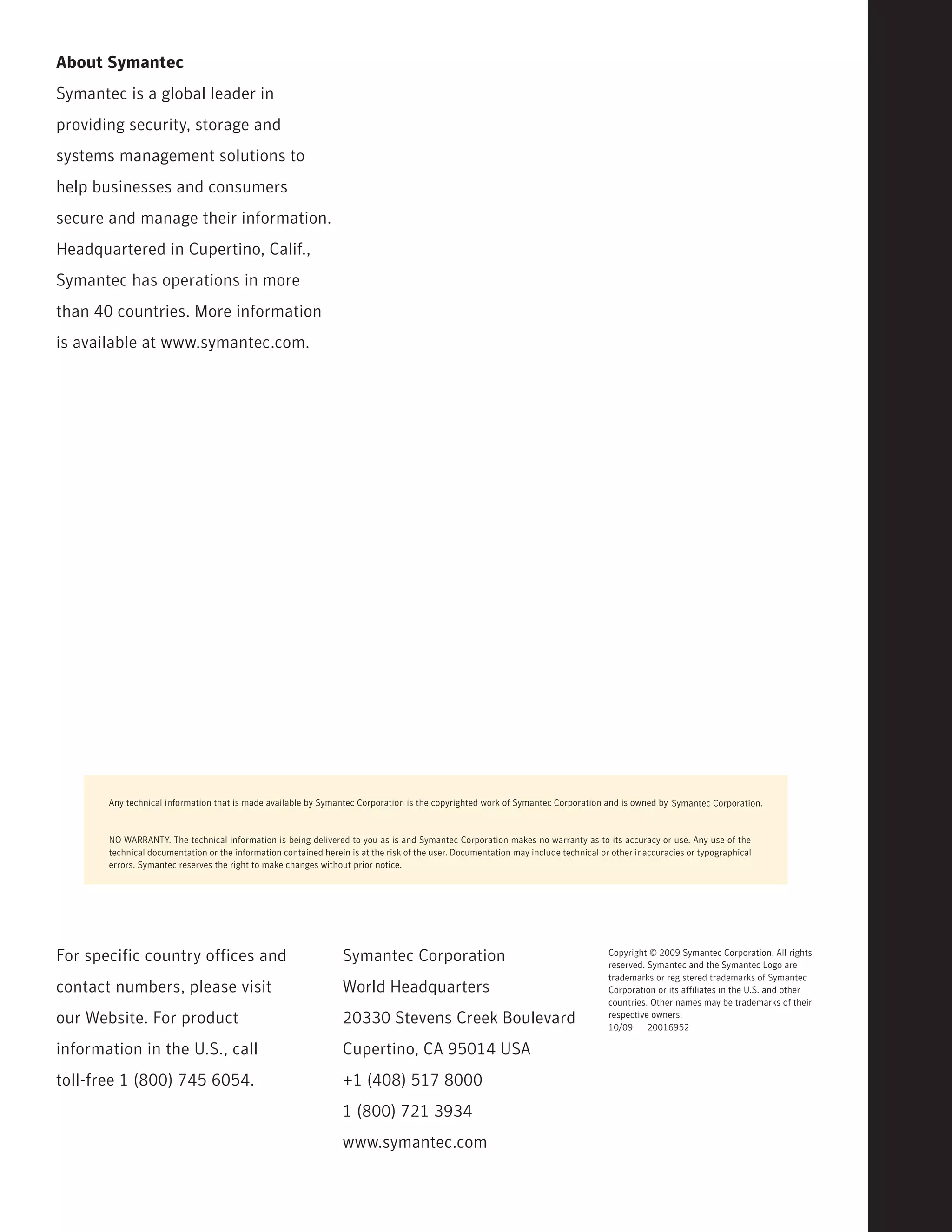 About Symantec
Symantec is a global leader in
providing security, storage and
systems management solutions to
help businesses and consumers
secure and manage their information.
Headquartered in Cupertino, Calif.,
Symantec has operations in more
than 40 countries. More information
is available at www.symantec.com.




       Any technical information that is made available by Symantec Corporation is the copyrighted work of Symantec Corporation and is owned by Symantec Corporation.



       NO WARRANTY. The technical information is being delivered to you as is and Symantec Corporation makes no warranty as to its accuracy or use. Any use of the
       technical documentation or the information contained herein is at the risk of the user. Documentation may include technical or other inaccuracies or typographical
       errors. Symantec reserves the right to make changes without prior notice.




For specific country offices and                                 Symantec Corporation                                               Copyright © 2009 Symantec Corporation. All rights
                                                                                                                                    reserved. Symantec and the Symantec Logo are
                                                                                                                                    trademarks or registered trademarks of Symantec
contact numbers, please visit                                    World Headquarters                                                 Corporation or its affiliates in the U.S. and other
                                                                                                                                    countries. Other names may be trademarks of their
our Website. For product                                         20330 Stevens Creek Boulevard                                      respective owners.
                                                                                                                                    10/09     20016952

information in the U.S., call                                    Cupertino, CA 95014 USA
toll-free 1 (800) 745 6054.                                      +1 (408) 517 8000
                                                                 1 (800) 721 3934
                                                                 www.symantec.com
 