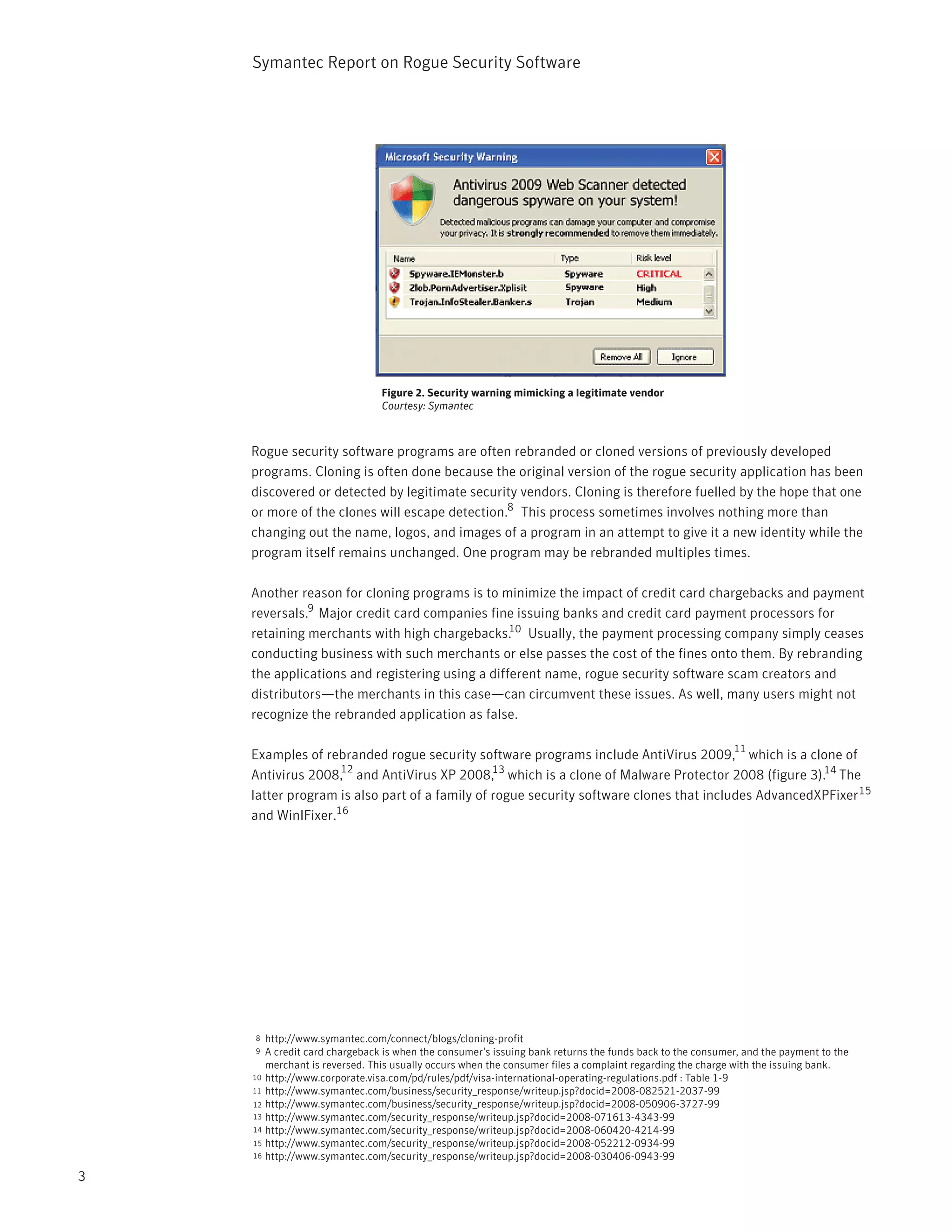 Symantec Report on Rogue Security Software




                               Figure 2. Security warning mimicking a legitimate vendor
                               Courtesy: Symantec



    Rogue security software programs are often rebranded or cloned versions of previously developed
    programs. Cloning is often done because the original version of the rogue security application has been
    discovered or detected by legitimate security vendors. Cloning is therefore fuelled by the hope that one
    or more of the clones will escape detection.8 This process sometimes involves nothing more than
    changing out the name, logos, and images of a program in an attempt to give it a new identity while the
    program itself remains unchanged. One program may be rebranded multiples times.

    Another reason for cloning programs is to minimize the impact of credit card chargebacks and payment
    reversals.9 Major credit card companies fine issuing banks and credit card payment processors for
    retaining merchants with high chargebacks.10 Usually, the payment processing company simply ceases
    conducting business with such merchants or else passes the cost of the fines onto them. By rebranding
    the applications and registering using a different name, rogue security software scam creators and
    distributors—the merchants in this case—can circumvent these issues. As well, many users might not
    recognize the rebranded application as false.

                                                                                                         11
    Examples of rebranded rogue security software programs include AntiVirus 2009, which is a clone of
                   12
    Antivirus 2008, and AntiVirus XP 2008,13 which is a clone of Malware Protector 2008 (figure 3).14 The
    latter program is also part of a family of rogue security software clones that includes AdvancedXPFixer 15
    and WinIFixer.16




    8  http://www.symantec.com/connect/blogs/cloning-profit
    9  A credit card chargeback is when the consumer’s issuing bank returns the funds back to the consumer, and the payment to the
       merchant is reversed. This usually occurs when the consumer files a complaint regarding the charge with the issuing bank.
    10 http://www.corporate.visa.com/pd/rules/pdf/visa-international-operating-regulations.pdf : Table 1-9
    11 http://www.symantec.com/business/security_response/writeup.jsp?docid=2008-082521-2037-99
    12 http://www.symantec.com/business/security_response/writeup.jsp?docid=2008-050906-3727-99
    13 http://www.symantec.com/security_response/writeup.jsp?docid=2008-071613-4343-99
    14 http://www.symantec.com/security_response/writeup.jsp?docid=2008-060420-4214-99
    15 http://www.symantec.com/security_response/writeup.jsp?docid=2008-052212-0934-99
    16 http://www.symantec.com/security_response/writeup.jsp?docid=2008-030406-0943-99

3
 