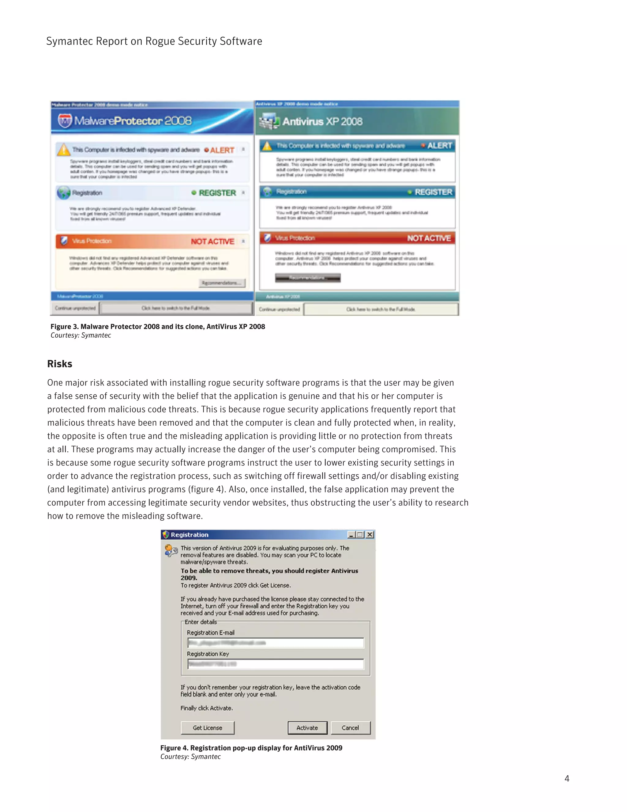 Symantec Report on Rogue Security Software




Figure 3. Malware Protector 2008 and its clone, AntiVirus XP 2008
Courtesy: Symantec



Risks
One major risk associated with installing rogue security software programs is that the user may be given
a false sense of security with the belief that the application is genuine and that his or her computer is
protected from malicious code threats. This is because rogue security applications frequently report that
malicious threats have been removed and that the computer is clean and fully protected when, in reality,
the opposite is often true and the misleading application is providing little or no protection from threats
at all. These programs may actually increase the danger of the user’s computer being compromised. This
is because some rogue security software programs instruct the user to lower existing security settings in
order to advance the registration process, such as switching off firewall settings and/or disabling existing
(and legitimate) antivirus programs (figure 4). Also, once installed, the false application may prevent the
computer from accessing legitimate security vendor websites, thus obstructing the user’s ability to research
how to remove the misleading software.




                                 Figure 4. Registration pop-up display for AntiVirus 2009
                                 Courtesy: Symantec


                                                                                                               4
 