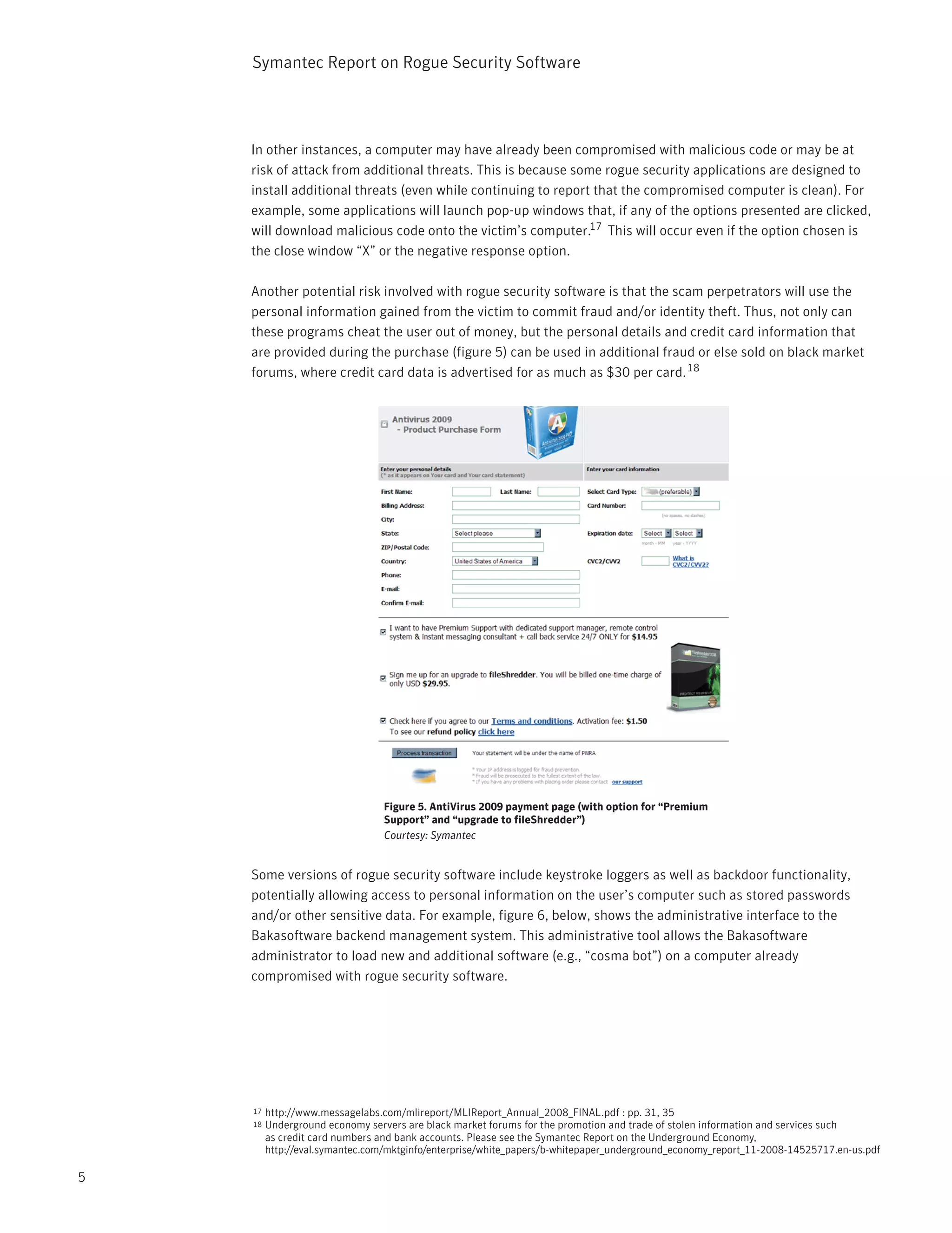 Symantec Report on Rogue Security Software




    In other instances, a computer may have already been compromised with malicious code or may be at
    risk of attack from additional threats. This is because some rogue security applications are designed to
    install additional threats (even while continuing to report that the compromised computer is clean). For
    example, some applications will launch pop-up windows that, if any of the options presented are clicked,
    will download malicious code onto the victim’s computer.17 This will occur even if the option chosen is
    the close window “X” or the negative response option.

    Another potential risk involved with rogue security software is that the scam perpetrators will use the
    personal information gained from the victim to commit fraud and/or identity theft. Thus, not only can
    these programs cheat the user out of money, but the personal details and credit card information that
    are provided during the purchase (figure 5) can be used in additional fraud or else sold on black market
    forums, where credit card data is advertised for as much as $30 per card. 18




                                Figure 5. AntiVirus 2009 payment page (with option for “Premium
                                Support” and “upgrade to fileShredder”)
                                Courtesy: Symantec


    Some versions of rogue security software include keystroke loggers as well as backdoor functionality,
    potentially allowing access to personal information on the user’s computer such as stored passwords
    and/or other sensitive data. For example, figure 6, below, shows the administrative interface to the
    Bakasoftware backend management system. This administrative tool allows the Bakasoftware
    administrator to load new and additional software (e.g., “cosma bot”) on a computer already
    compromised with rogue security software.




    17   http://www.messagelabs.com/mlireport/MLIReport_Annual_2008_FINAL.pdf : pp. 31, 35
    18   Underground economy servers are black market forums for the promotion and trade of stolen information and services such
         as credit card numbers and bank accounts. Please see the Symantec Report on the Underground Economy,
         http://eval.symantec.com/mktginfo/enterprise/white_papers/b-whitepaper_underground_economy_report_11-2008-14525717.en-us.pdf

5
 