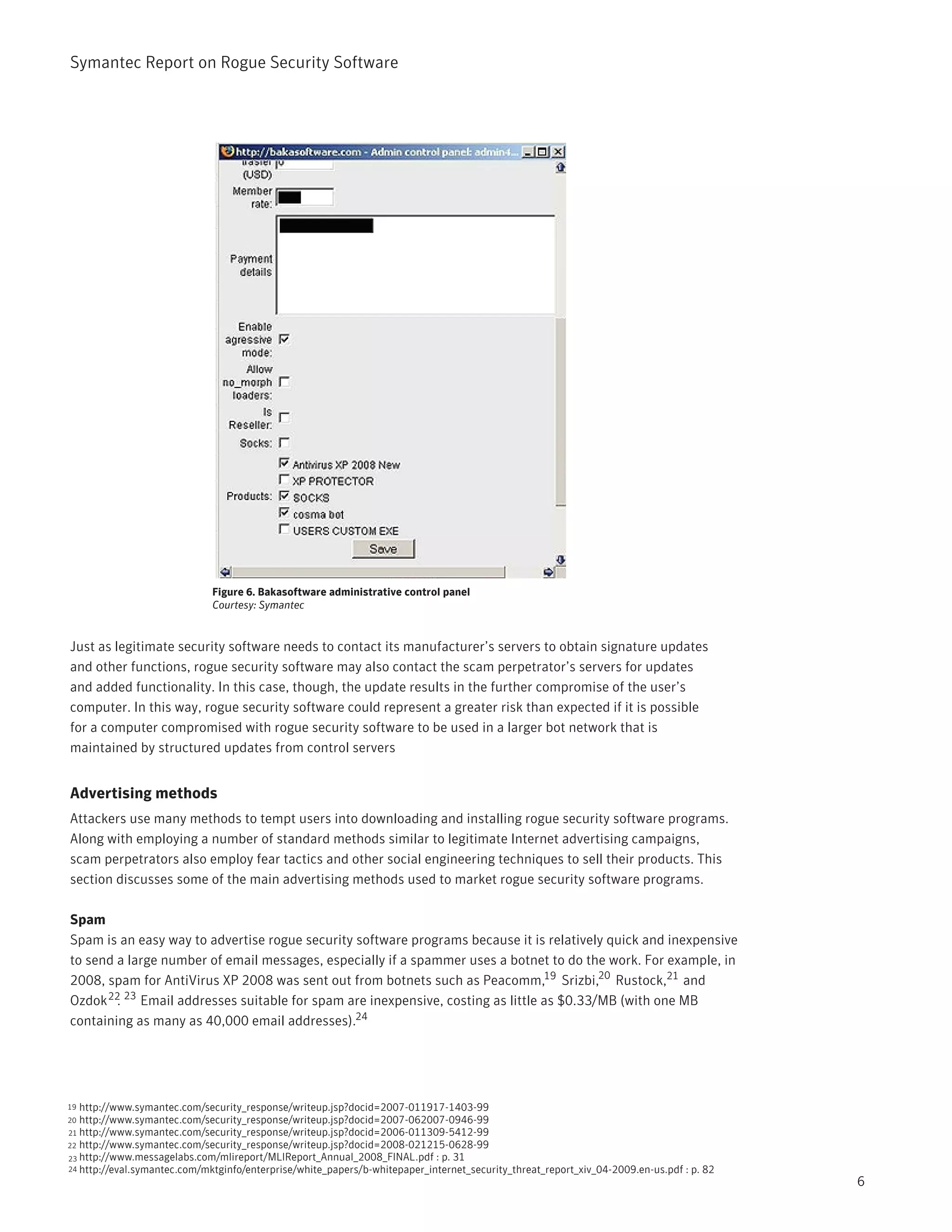 Symantec Report on Rogue Security Software




                              Figure 6. Bakasoftware administrative control panel
                              Courtesy: Symantec


Just as legitimate security software needs to contact its manufacturer’s servers to obtain signature updates
and other functions, rogue security software may also contact the scam perpetrator’s servers for updates
and added functionality. In this case, though, the update results in the further compromise of the user’s
computer. In this way, rogue security software could represent a greater risk than expected if it is possible
for a computer compromised with rogue security software to be used in a larger bot network that is
maintained by structured updates from control servers


Advertising methods
Attackers use many methods to tempt users into downloading and installing rogue security software programs.
Along with employing a number of standard methods similar to legitimate Internet advertising campaigns,
scam perpetrators also employ fear tactics and other social engineering techniques to sell their products. This
section discusses some of the main advertising methods used to market rogue security software programs.

Spam
Spam is an easy way to advertise rogue security software programs because it is relatively quick and inexpensive
to send a large number of email messages, especially if a spammer uses a botnet to do the work. For example, in
2008, spam for AntiVirus XP 2008 was sent out from botnets such as Peacomm,19 Srizbi,20 Rustock,21 and
Ozdok 22 23 Email addresses suitable for spam are inexpensive, costing as little as $0.33/MB (with one MB
        .
containing as many as 40,000 email addresses).24




19 http://www.symantec.com/security_response/writeup.jsp?docid=2007-011917-1403-99
20 http://www.symantec.com/security_response/writeup.jsp?docid=2007-062007-0946-99
21 http://www.symantec.com/security_response/writeup.jsp?docid=2006-011309-5412-99
22 http://www.symantec.com/security_response/writeup.jsp?docid=2008-021215-0628-99
23 http://www.messagelabs.com/mlireport/MLIReport_Annual_2008_FINAL.pdf : p. 31
24 http://eval.symantec.com/mktginfo/enterprise/white_papers/b-whitepaper_internet_security_threat_report_xiv_04-2009.en-us.pdf : p. 82
                                                                                                                                          6
 