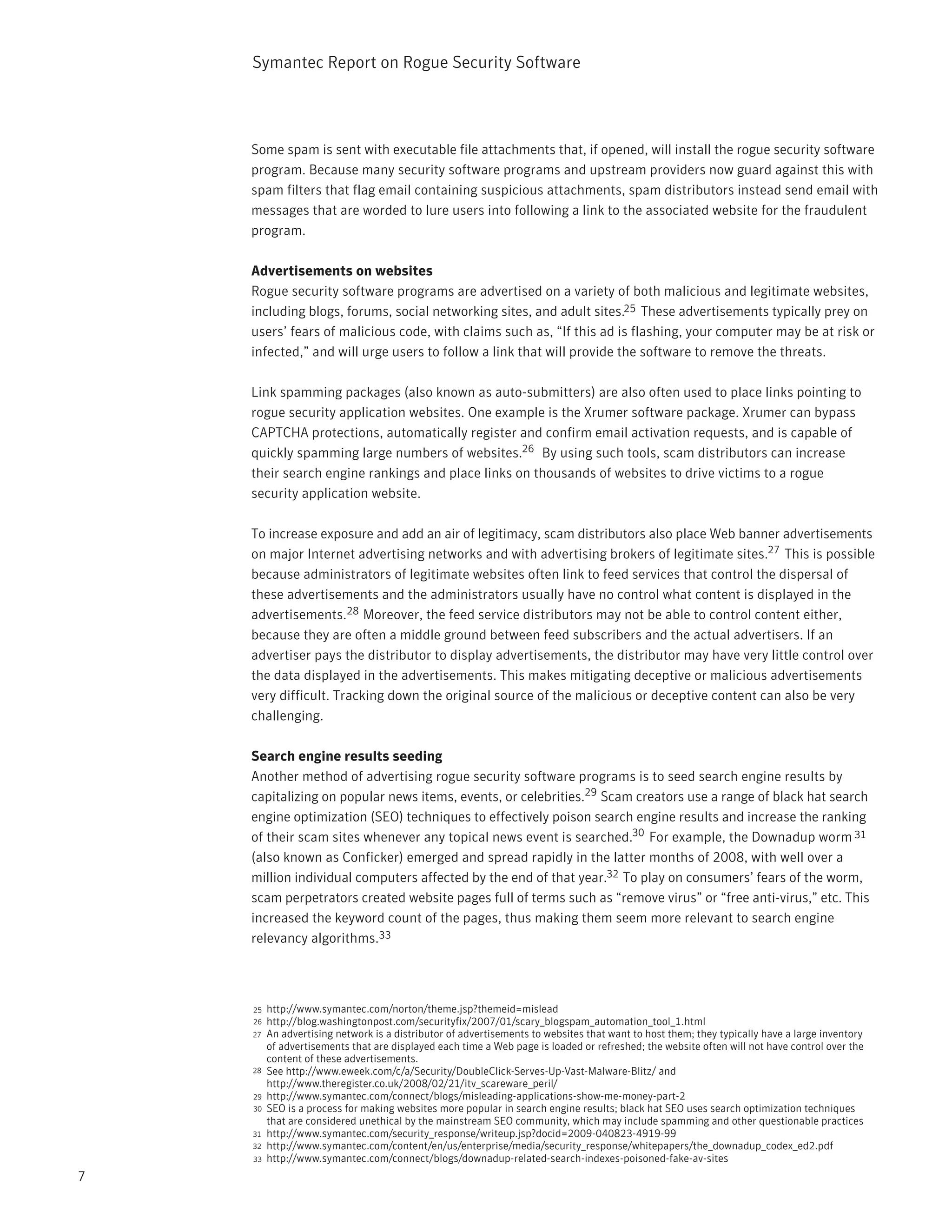 Symantec Report on Rogue Security Software




    Some spam is sent with executable file attachments that, if opened, will install the rogue security software
    program. Because many security software programs and upstream providers now guard against this with
    spam filters that flag email containing suspicious attachments, spam distributors instead send email with
    messages that are worded to lure users into following a link to the associated website for the fraudulent
    program.

    Advertisements on websites
    Rogue security software programs are advertised on a variety of both malicious and legitimate websites,
    including blogs, forums, social networking sites, and adult sites.25 These advertisements typically prey on
    users’ fears of malicious code, with claims such as, “If this ad is flashing, your computer may be at risk or
    infected,” and will urge users to follow a link that will provide the software to remove the threats.

    Link spamming packages (also known as auto-submitters) are also often used to place links pointing to
    rogue security application websites. One example is the Xrumer software package. Xrumer can bypass
    CAPTCHA protections, automatically register and confirm email activation requests, and is capable of
    quickly spamming large numbers of websites.26 By using such tools, scam distributors can increase
    their search engine rankings and place links on thousands of websites to drive victims to a rogue
    security application website.

    To increase exposure and add an air of legitimacy, scam distributors also place Web banner advertisements
    on major Internet advertising networks and with advertising brokers of legitimate sites.27 This is possible
    because administrators of legitimate websites often link to feed services that control the dispersal of
    these advertisements and the administrators usually have no control what content is displayed in the
    advertisements.28 Moreover, the feed service distributors may not be able to control content either,
    because they are often a middle ground between feed subscribers and the actual advertisers. If an
    advertiser pays the distributor to display advertisements, the distributor may have very little control over
    the data displayed in the advertisements. This makes mitigating deceptive or malicious advertisements
    very difficult. Tracking down the original source of the malicious or deceptive content can also be very
    challenging.

    Search engine results seeding
    Another method of advertising rogue security software programs is to seed search engine results by
    capitalizing on popular news items, events, or celebrities.29 Scam creators use a range of black hat search
    engine optimization (SEO) techniques to effectively poison search engine results and increase the ranking
    of their scam sites whenever any topical news event is searched.30 For example, the Downadup worm 31
    (also known as Conficker) emerged and spread rapidly in the latter months of 2008, with well over a
    million individual computers affected by the end of that year.32 To play on consumers’ fears of the worm,
    scam perpetrators created website pages full of terms such as “remove virus” or “free anti-virus,” etc. This
    increased the keyword count of the pages, thus making them seem more relevant to search engine
    relevancy algorithms.33



    25   http://www.symantec.com/norton/theme.jsp?themeid=mislead
    26   http://blog.washingtonpost.com/securityfix/2007/01/scary_blogspam_automation_tool_1.html
    27   An advertising network is a distributor of advertisements to websites that want to host them; they typically have a large inventory
         of advertisements that are displayed each time a Web page is loaded or refreshed; the website often will not have control over the
         content of these advertisements.
    28   See http://www.eweek.com/c/a/Security/DoubleClick-Serves-Up-Vast-Malware-Blitz/ and
         http://www.theregister.co.uk/2008/02/21/itv_scareware_peril/
    29   http://www.symantec.com/connect/blogs/misleading-applications-show-me-money-part-2
    30   SEO is a process for making websites more popular in search engine results; black hat SEO uses search optimization techniques
         that are considered unethical by the mainstream SEO community, which may include spamming and other questionable practices
    31   http://www.symantec.com/security_response/writeup.jsp?docid=2009-040823-4919-99
    32   http://www.symantec.com/content/en/us/enterprise/media/security_response/whitepapers/the_downadup_codex_ed2.pdf
    33   http://www.symantec.com/connect/blogs/downadup-related-search-indexes-poisoned-fake-av-sites
7
 
