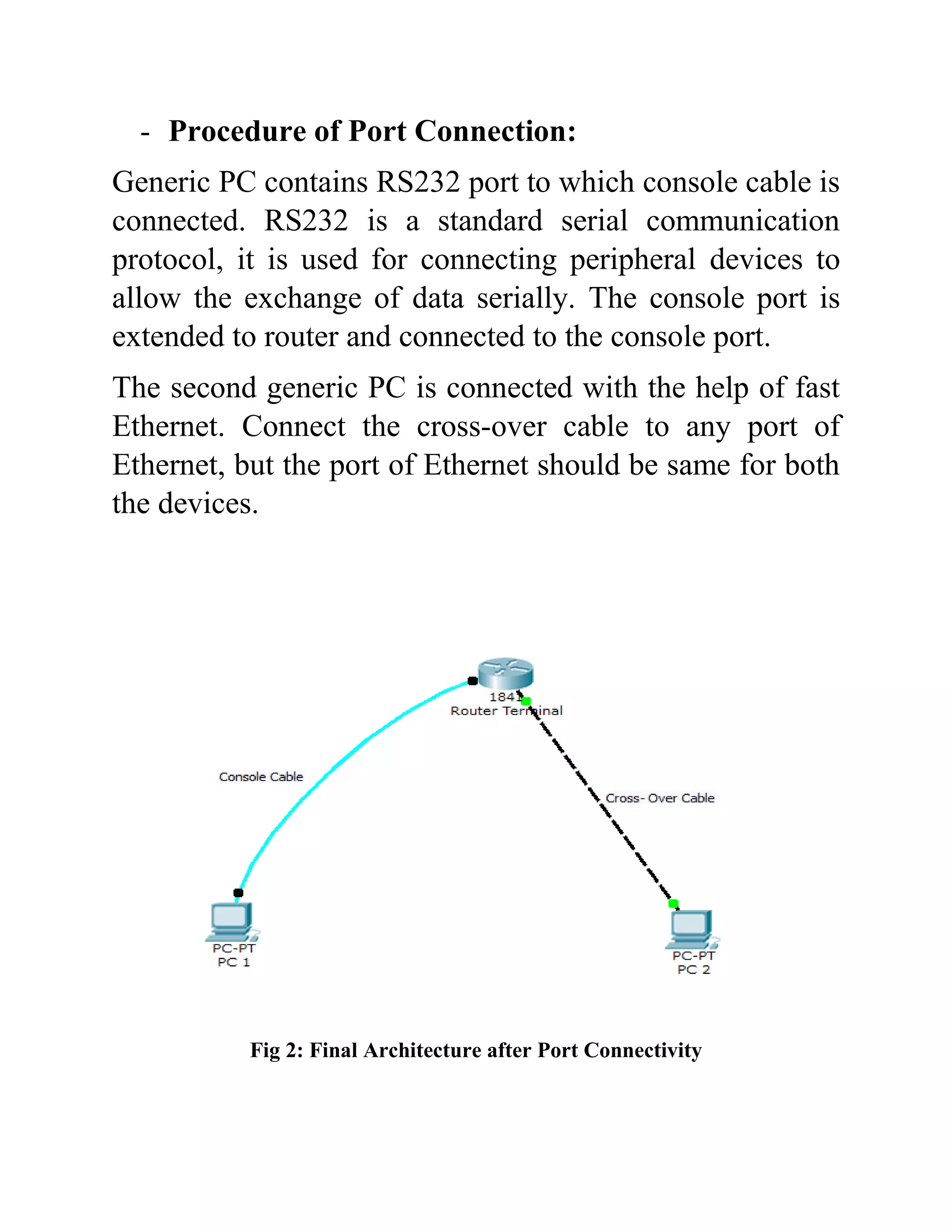 - Procedure of Port Connection:
Generic PC contains RS232 port to which console cable is
connected. RS232 is a standard serial communication
protocol, it is used for connecting peripheral devices to
allow the exchange of data serially. The console port is
extended to router and connected to the console port.
The second generic PC is connected with the help of fast
Ethernet. Connect the cross-over cable to any port of
Ethernet, but the port of Ethernet should be same for both
the devices.
Fig 2: Final Architecture after Port Connectivity
 