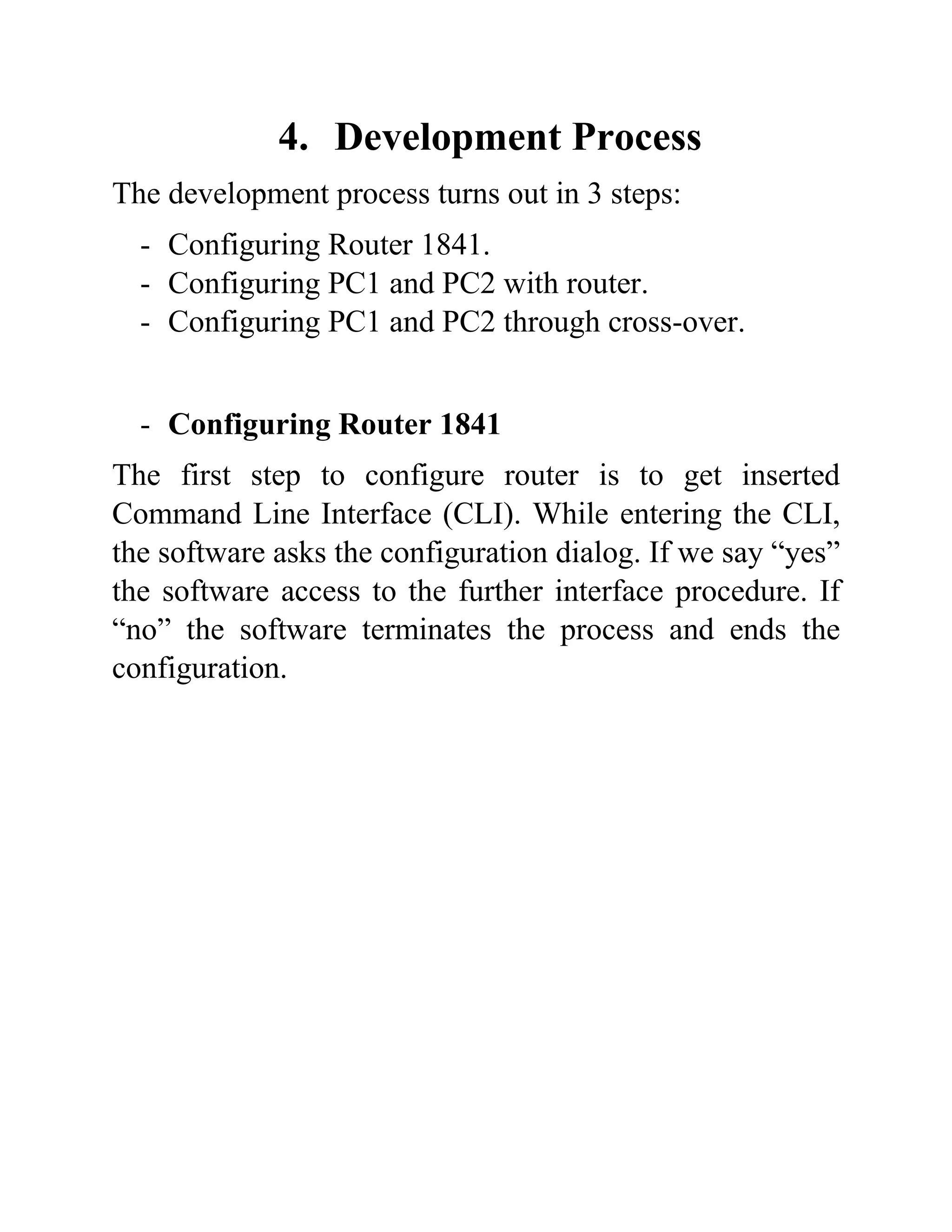 4. Development Process
The development process turns out in 3 steps:
- Configuring Router 1841.
- Configuring PC1 and PC2 with router.
- Configuring PC1 and PC2 through cross-over.
- Configuring Router 1841
The first step to configure router is to get inserted
Command Line Interface (CLI). While entering the CLI,
the software asks the configuration dialog. If we say “yes”
the software access to the further interface procedure. If
“no” the software terminates the process and ends the
configuration.
 