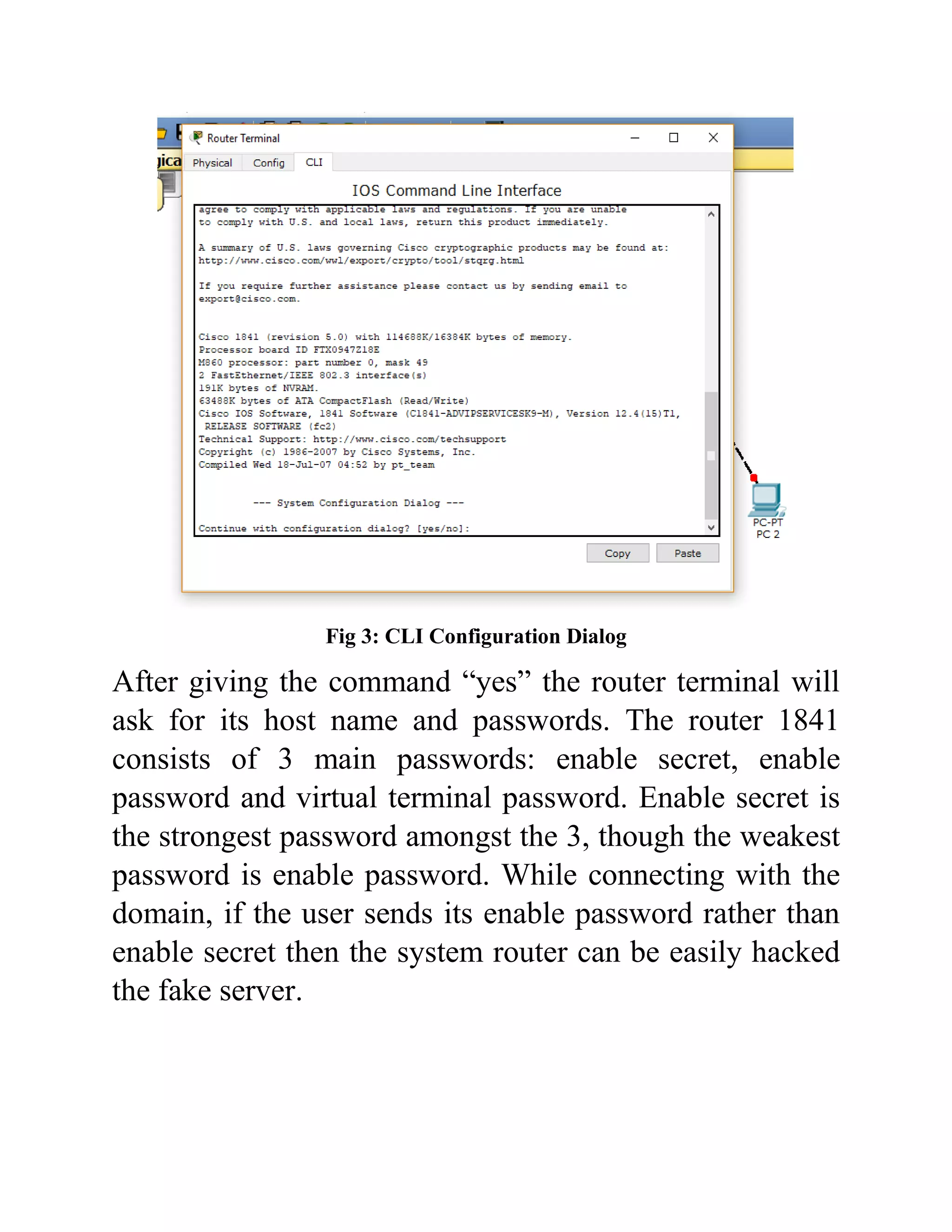 Fig 3: CLI Configuration Dialog
After giving the command “yes” the router terminal will
ask for its host name and passwords. The router 1841
consists of 3 main passwords: enable secret, enable
password and virtual terminal password. Enable secret is
the strongest password amongst the 3, though the weakest
password is enable password. While connecting with the
domain, if the user sends its enable password rather than
enable secret then the system router can be easily hacked
the fake server.
 