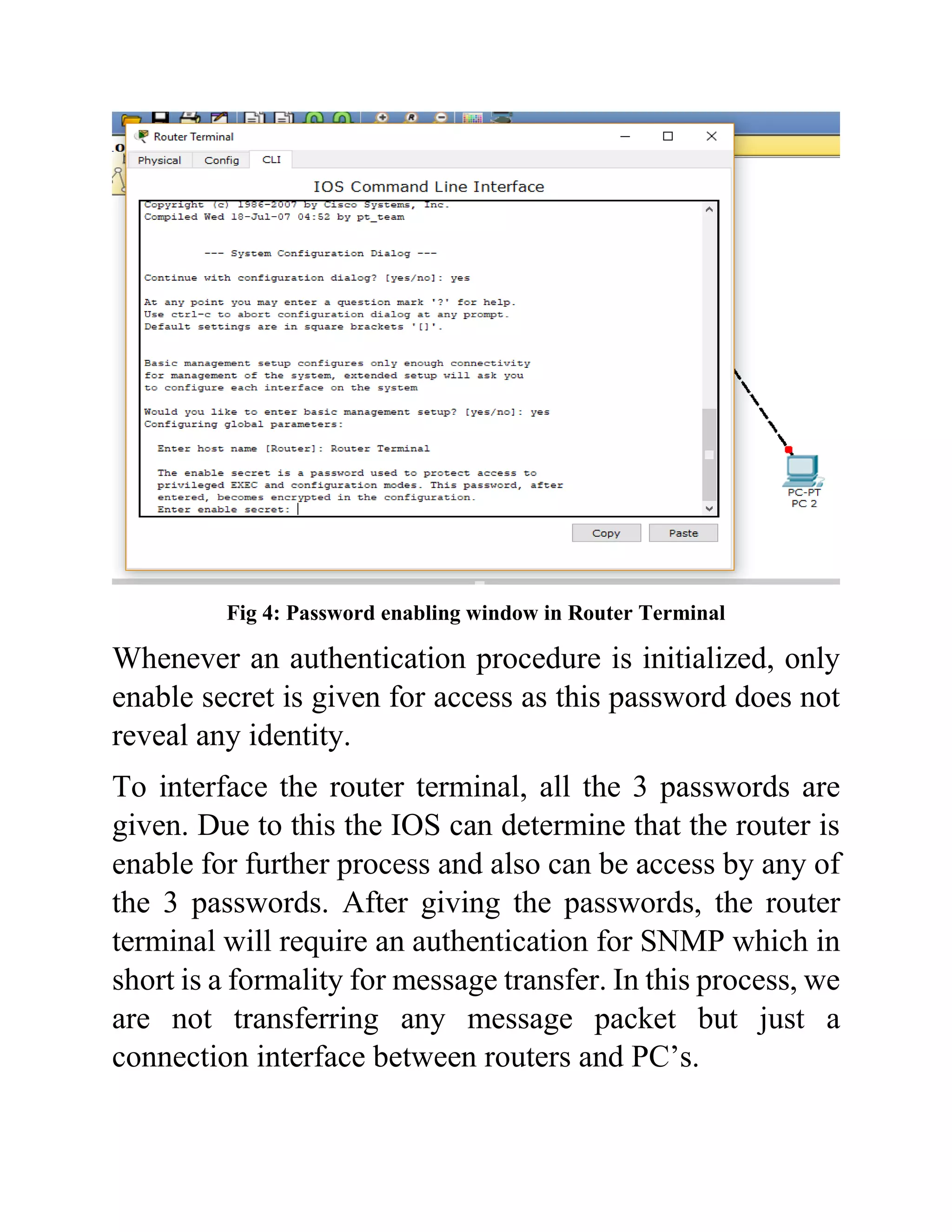 Fig 4: Password enabling window in Router Terminal
Whenever an authentication procedure is initialized, only
enable secret is given for access as this password does not
reveal any identity.
To interface the router terminal, all the 3 passwords are
given. Due to this the IOS can determine that the router is
enable for further process and also can be access by any of
the 3 passwords. After giving the passwords, the router
terminal will require an authentication for SNMP which in
short is a formality for message transfer. In this process, we
are not transferring any message packet but just a
connection interface between routers and PC’s.
 