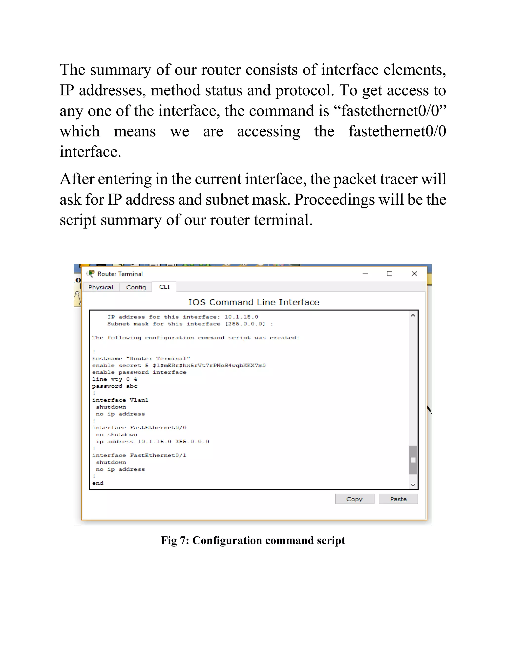 The summary of our router consists of interface elements,
IP addresses, method status and protocol. To get access to
any one of the interface, the command is “fastethernet0/0”
which means we are accessing the fastethernet0/0
interface.
After entering in the current interface, the packet tracer will
ask for IP address and subnet mask. Proceedings will be the
script summary of our router terminal.
Fig 7: Configuration command script
 