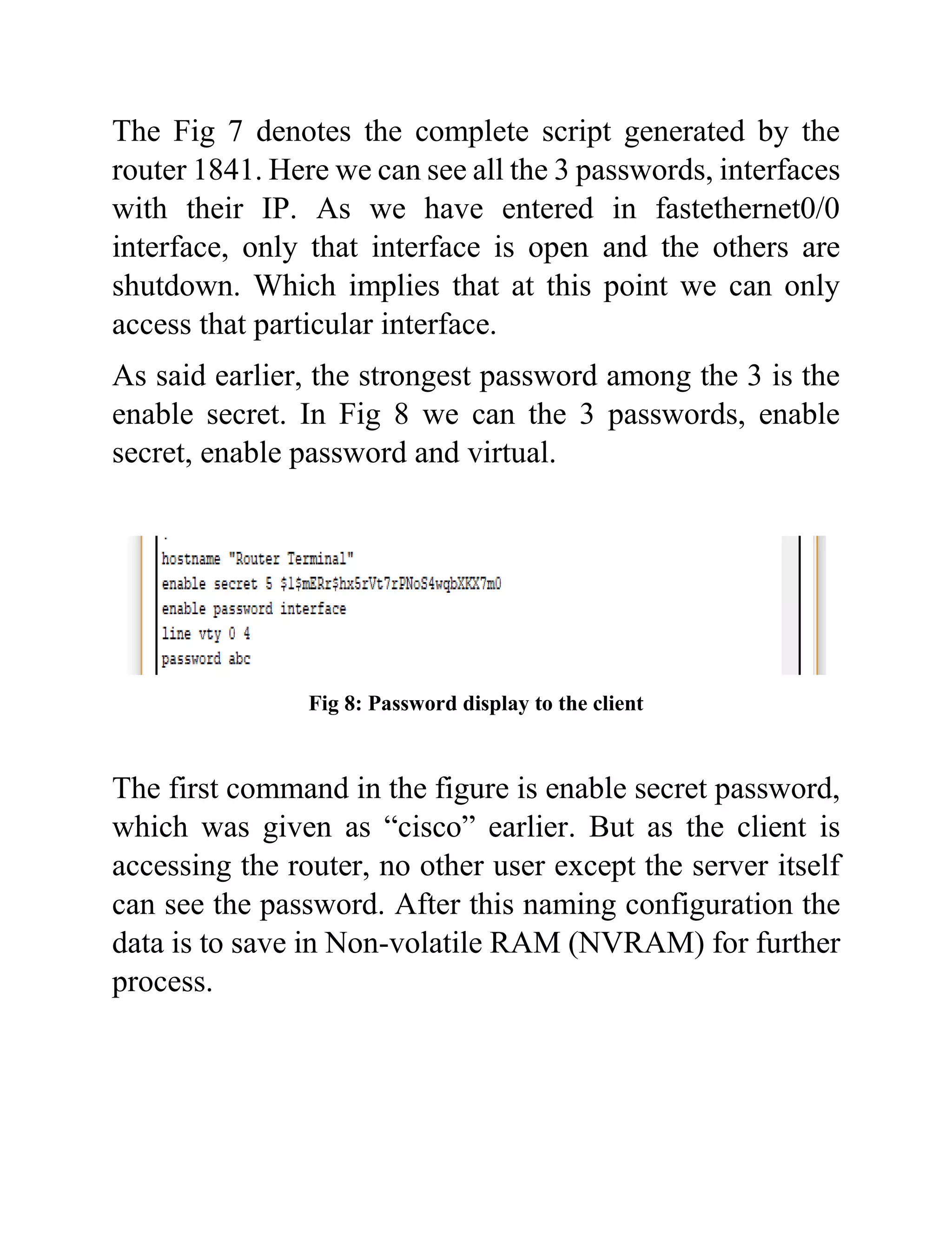 The Fig 7 denotes the complete script generated by the
router 1841. Here we can see all the 3 passwords, interfaces
with their IP. As we have entered in fastethernet0/0
interface, only that interface is open and the others are
shutdown. Which implies that at this point we can only
access that particular interface.
As said earlier, the strongest password among the 3 is the
enable secret. In Fig 8 we can the 3 passwords, enable
secret, enable password and virtual.
Fig 8: Password display to the client
The first command in the figure is enable secret password,
which was given as “cisco” earlier. But as the client is
accessing the router, no other user except the server itself
can see the password. After this naming configuration the
data is to save in Non-volatile RAM (NVRAM) for further
process.
 