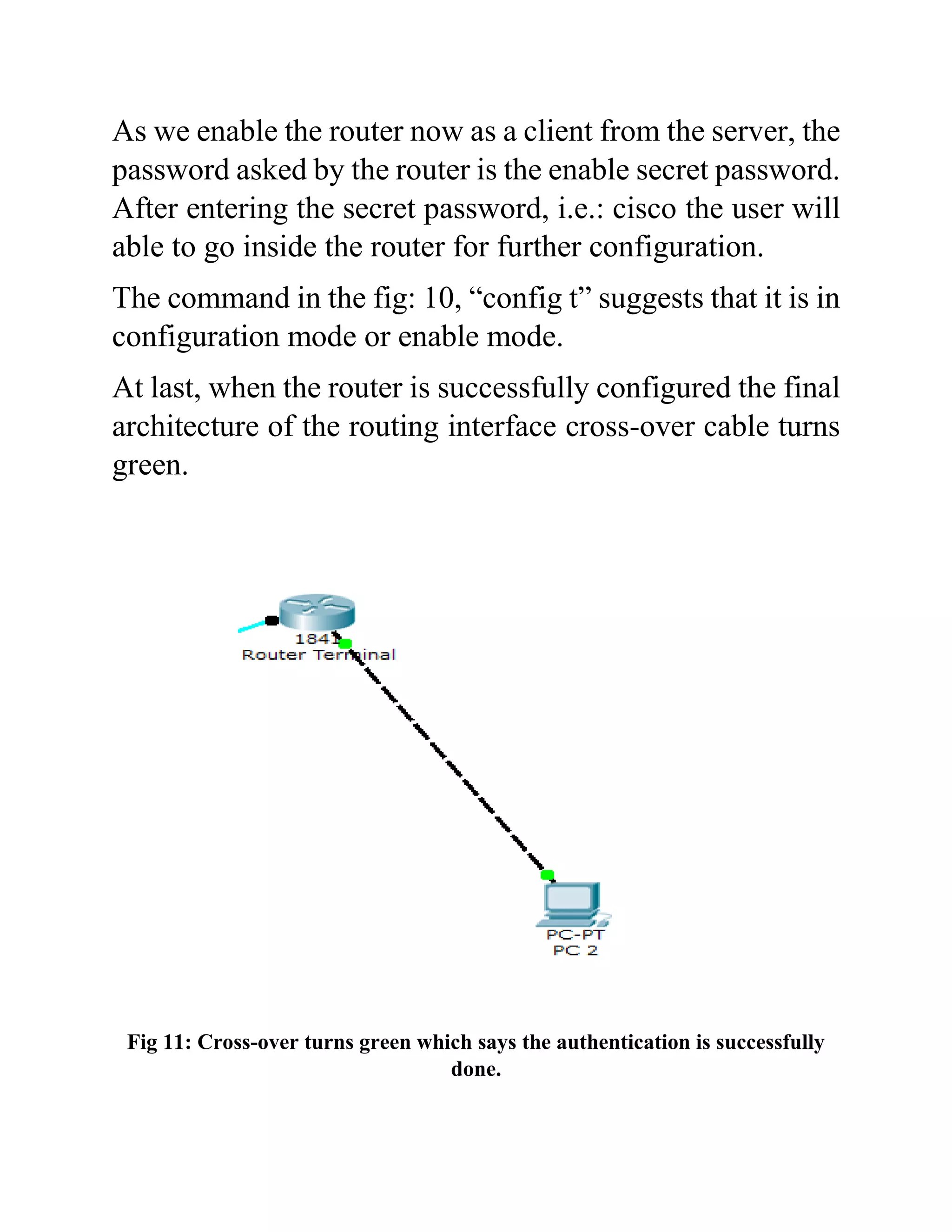 As we enable the router now as a client from the server, the
password asked by the router is the enable secret password.
After entering the secret password, i.e.: cisco the user will
able to go inside the router for further configuration.
The command in the fig: 10, “config t” suggests that it is in
configuration mode or enable mode.
At last, when the router is successfully configured the final
architecture of the routing interface cross-over cable turns
green.
Fig 11: Cross-over turns green which says the authentication is successfully
done.
 