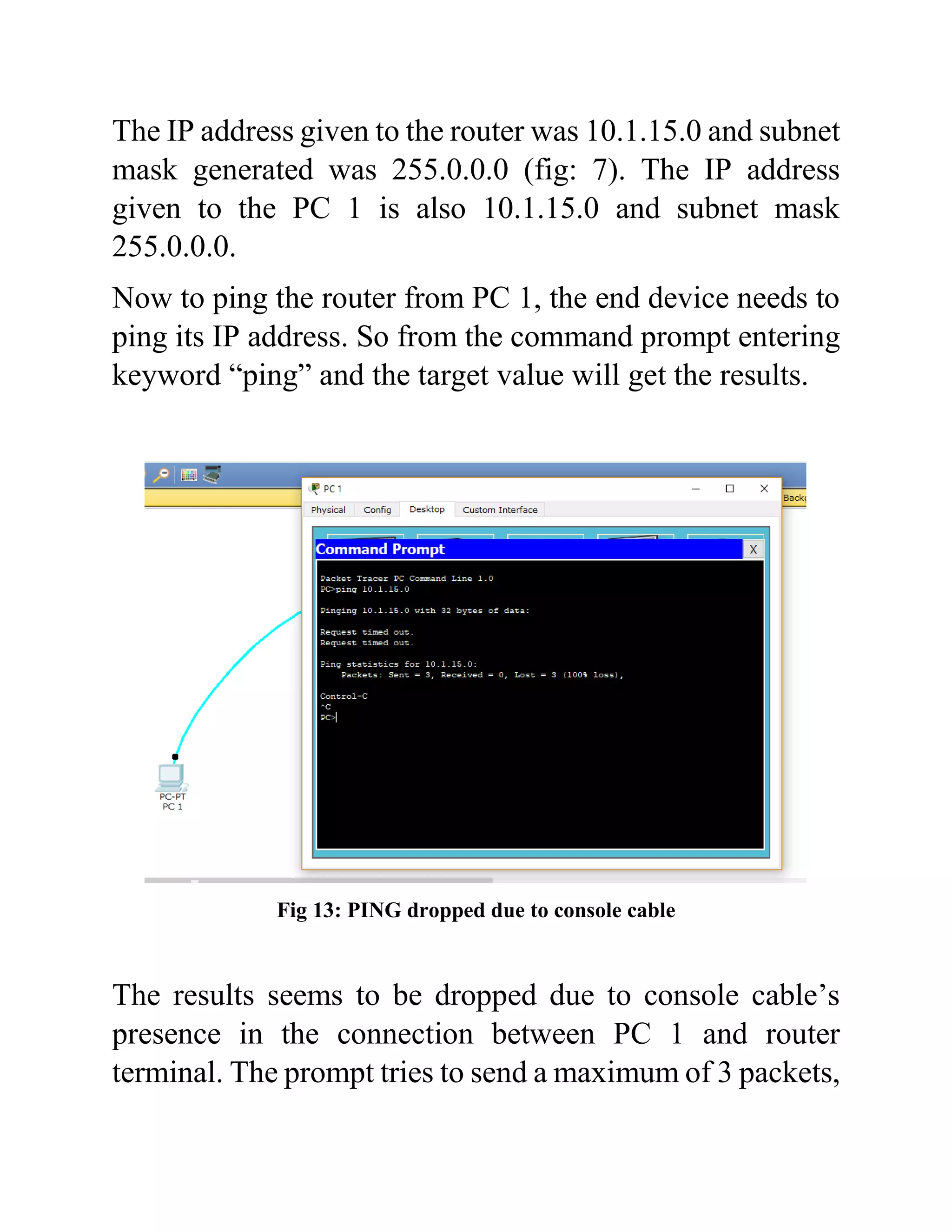 The IP address given to the router was 10.1.15.0 and subnet
mask generated was 255.0.0.0 (fig: 7). The IP address
given to the PC 1 is also 10.1.15.0 and subnet mask
255.0.0.0.
Now to ping the router from PC 1, the end device needs to
ping its IP address. So from the command prompt entering
keyword “ping” and the target value will get the results.
Fig 13: PING dropped due to console cable
The results seems to be dropped due to console cable’s
presence in the connection between PC 1 and router
terminal. The prompt tries to send a maximum of 3 packets,
 