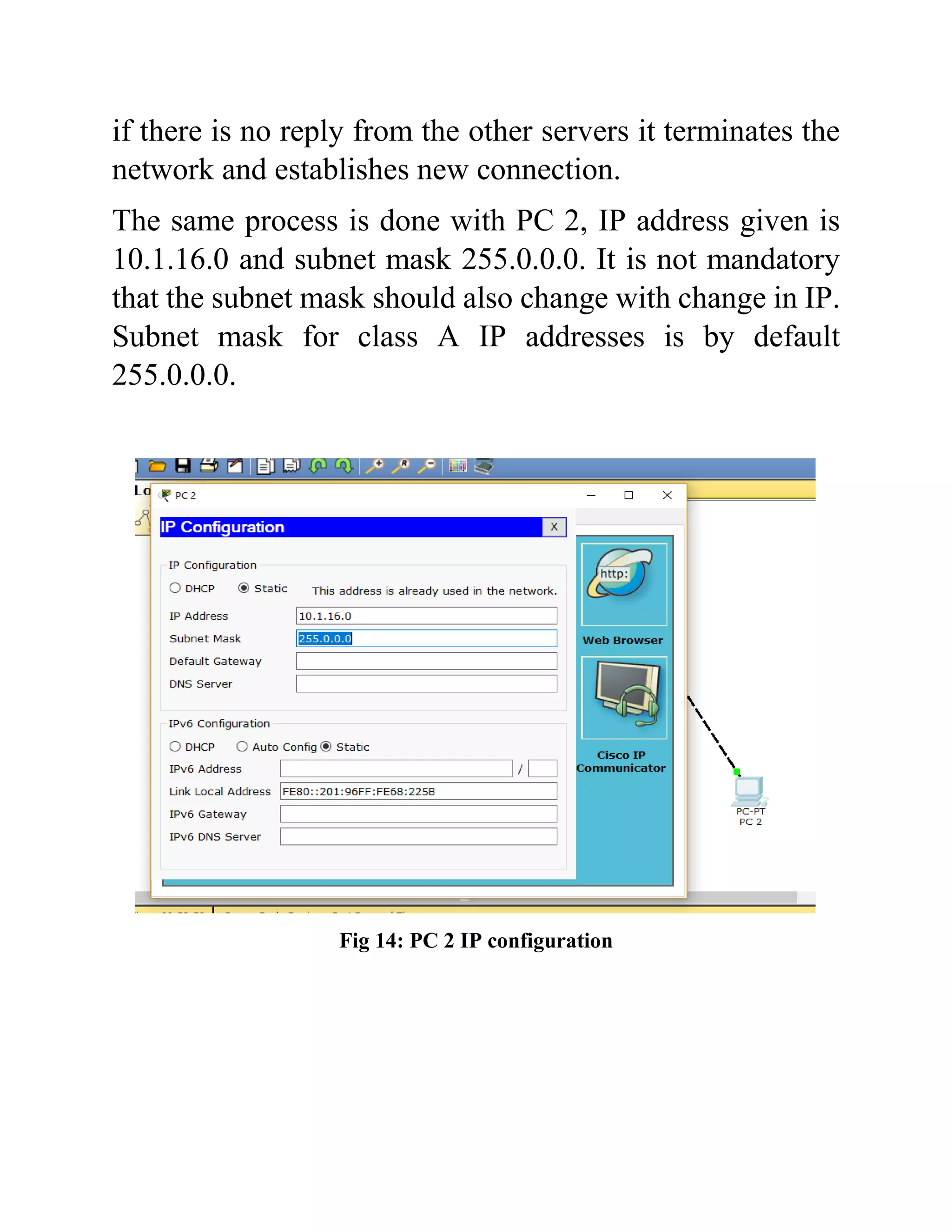 if there is no reply from the other servers it terminates the
network and establishes new connection.
The same process is done with PC 2, IP address given is
10.1.16.0 and subnet mask 255.0.0.0. It is not mandatory
that the subnet mask should also change with change in IP.
Subnet mask for class A IP addresses is by default
255.0.0.0.
Fig 14: PC 2 IP configuration
 