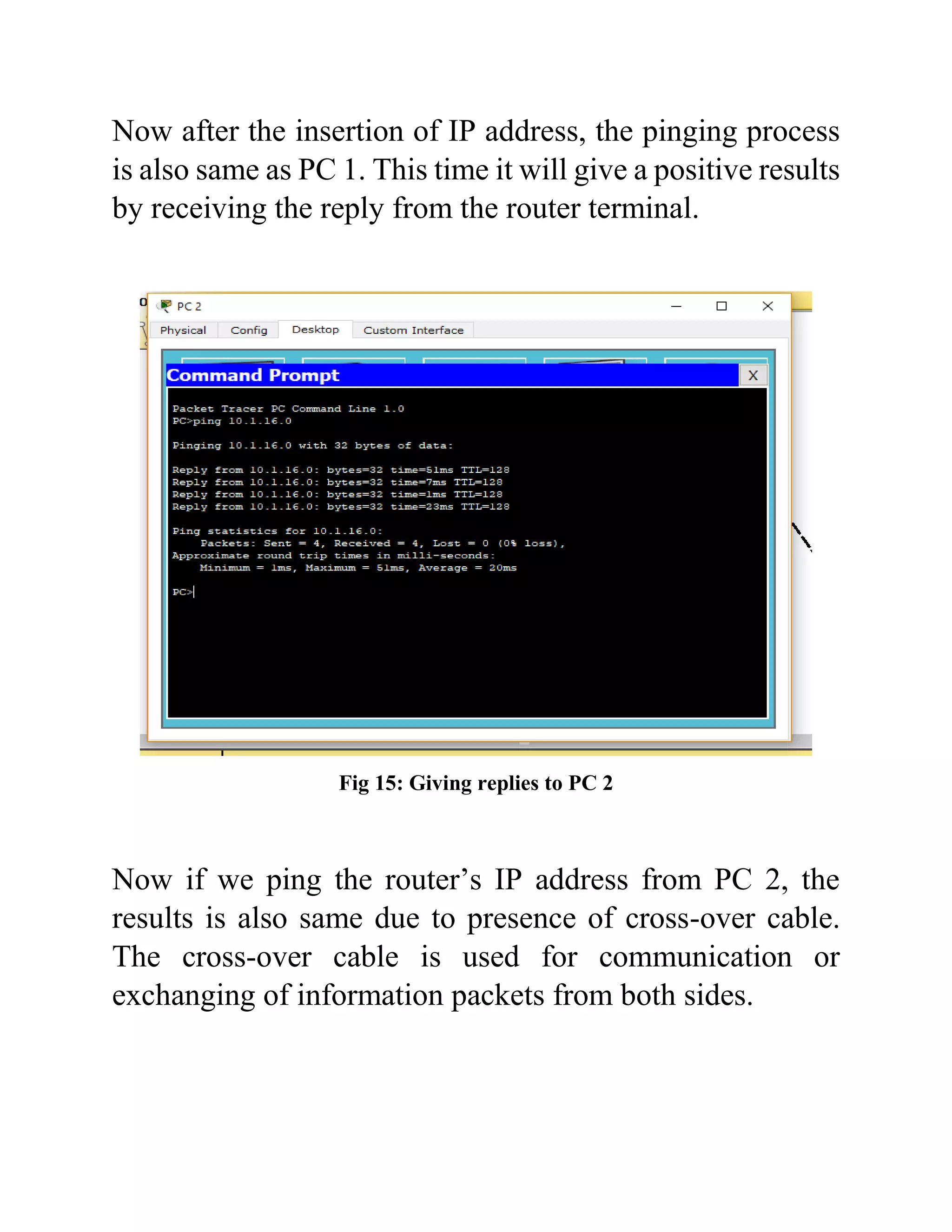 Now after the insertion of IP address, the pinging process
is also same as PC 1. This time it will give a positive results
by receiving the reply from the router terminal.
Fig 15: Giving replies to PC 2
Now if we ping the router’s IP address from PC 2, the
results is also same due to presence of cross-over cable.
The cross-over cable is used for communication or
exchanging of information packets from both sides.
 