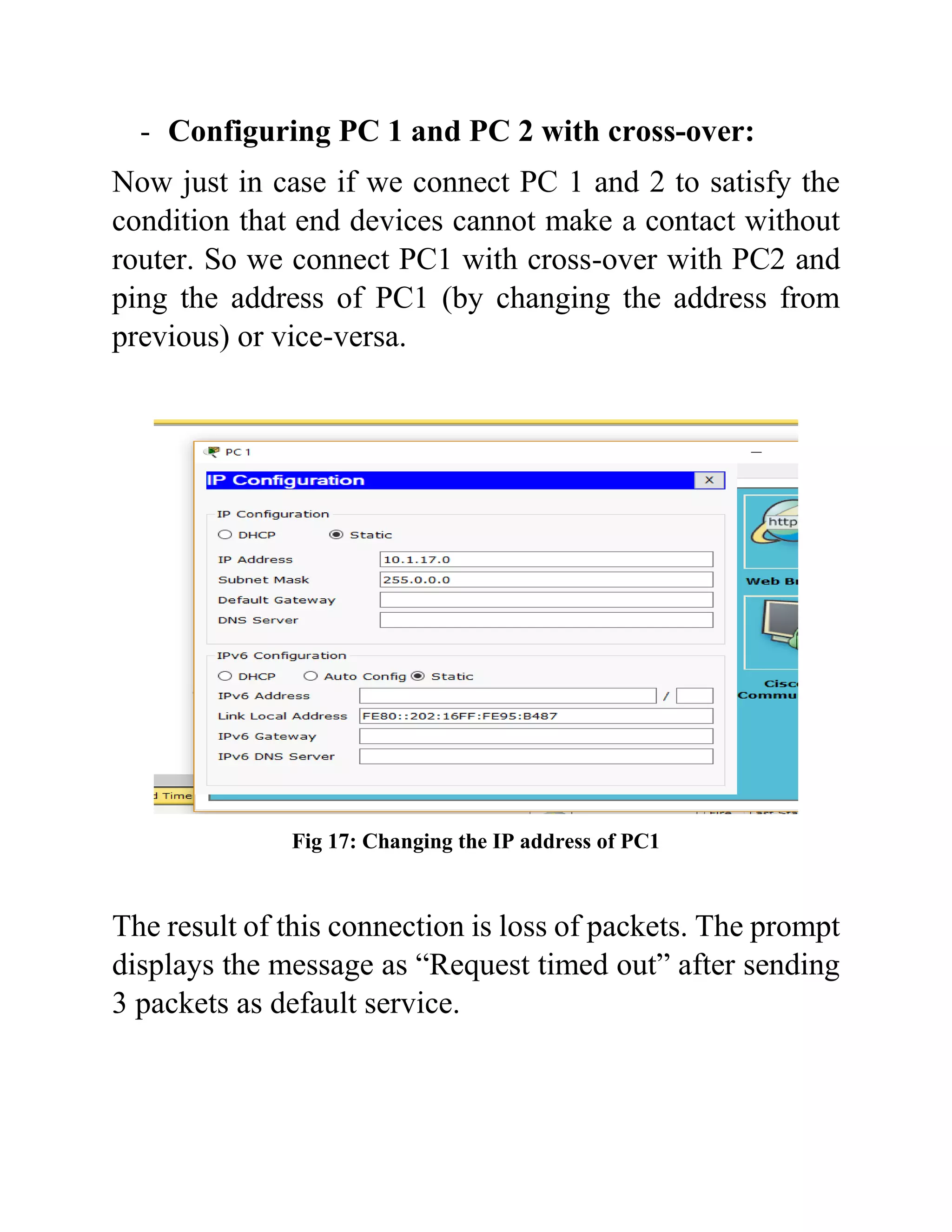 - Configuring PC 1 and PC 2 with cross-over:
Now just in case if we connect PC 1 and 2 to satisfy the
condition that end devices cannot make a contact without
router. So we connect PC1 with cross-over with PC2 and
ping the address of PC1 (by changing the address from
previous) or vice-versa.
Fig 17: Changing the IP address of PC1
The result of this connection is loss of packets. The prompt
displays the message as “Request timed out” after sending
3 packets as default service.
 