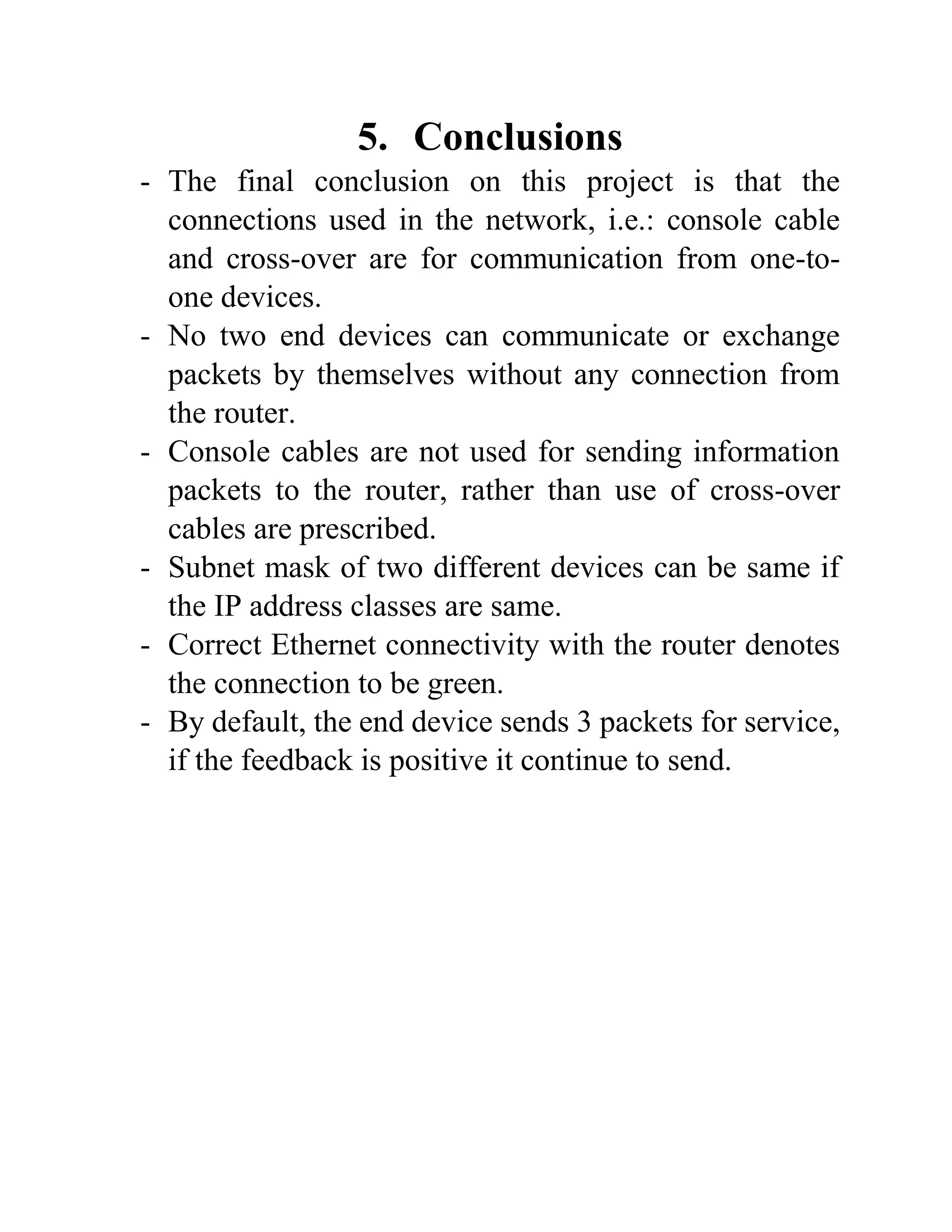 5. Conclusions
- The final conclusion on this project is that the
connections used in the network, i.e.: console cable
and cross-over are for communication from one-to-
one devices.
- No two end devices can communicate or exchange
packets by themselves without any connection from
the router.
- Console cables are not used for sending information
packets to the router, rather than use of cross-over
cables are prescribed.
- Subnet mask of two different devices can be same if
the IP address classes are same.
- Correct Ethernet connectivity with the router denotes
the connection to be green.
- By default, the end device sends 3 packets for service,
if the feedback is positive it continue to send.
 