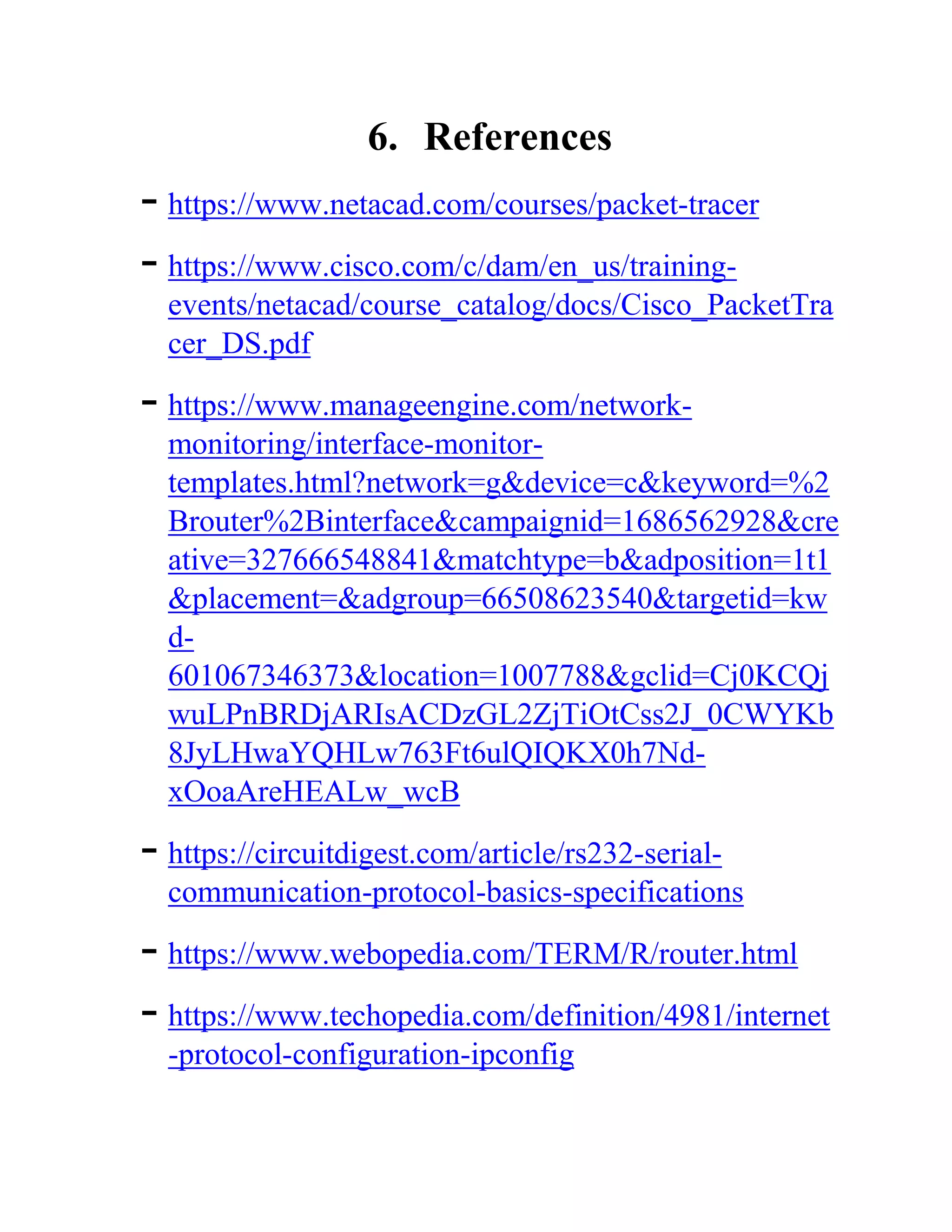 6. References
- https://www.netacad.com/courses/packet-tracer
- https://www.cisco.com/c/dam/en_us/training-
events/netacad/course_catalog/docs/Cisco_PacketTra
cer_DS.pdf
- https://www.manageengine.com/network-
monitoring/interface-monitor-
templates.html?network=g&device=c&keyword=%2
Brouter%2Binterface&campaignid=1686562928&cre
ative=327666548841&matchtype=b&adposition=1t1
&placement=&adgroup=66508623540&targetid=kw
d-
601067346373&location=1007788&gclid=Cj0KCQj
wuLPnBRDjARIsACDzGL2ZjTiOtCss2J_0CWYKb
8JyLHwaYQHLw763Ft6ulQIQKX0h7Nd-
xOoaAreHEALw_wcB
- https://circuitdigest.com/article/rs232-serial-
communication-protocol-basics-specifications
- https://www.webopedia.com/TERM/R/router.html
- https://www.techopedia.com/definition/4981/internet
-protocol-configuration-ipconfig
 