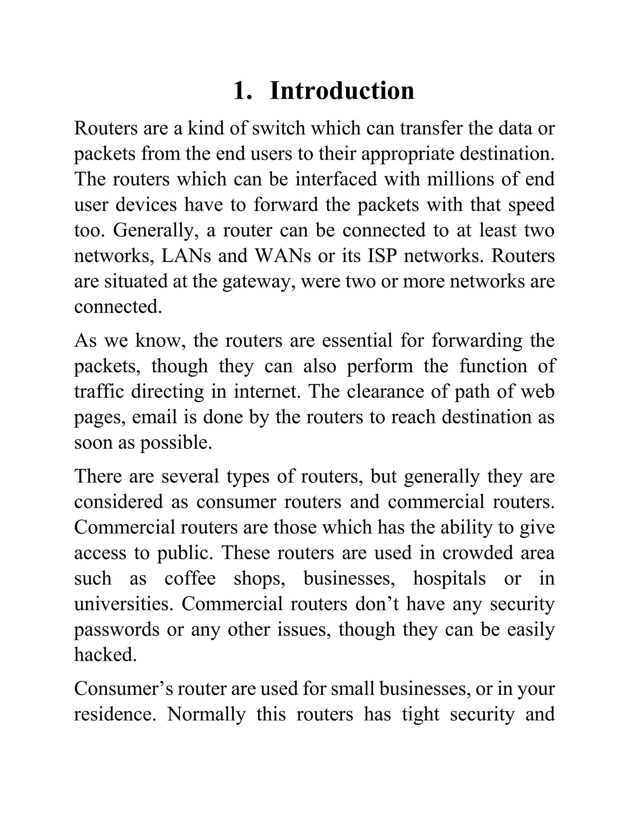 1. Introduction
Routers are a kind of switch which can transfer the data or
packets from the end users to their appropriate destination.
The routers which can be interfaced with millions of end
user devices have to forward the packets with that speed
too. Generally, a router can be connected to at least two
networks, LANs and WANs or its ISP networks. Routers
are situated at the gateway, were two or more networks are
connected.
As we know, the routers are essential for forwarding the
packets, though they can also perform the function of
traffic directing in internet. The clearance of path of web
pages, email is done by the routers to reach destination as
soon as possible.
There are several types of routers, but generally they are
considered as consumer routers and commercial routers.
Commercial routers are those which has the ability to give
access to public. These routers are used in crowded area
such as coffee shops, businesses, hospitals or in
universities. Commercial routers don’t have any security
passwords or any other issues, though they can be easily
hacked.
Consumer’s router are used for small businesses, or in your
residence. Normally this routers has tight security and
 