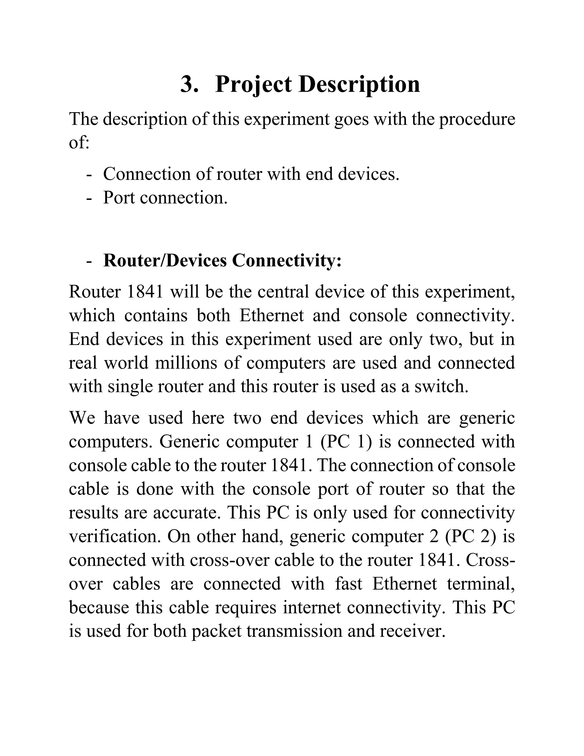 3. Project Description
The description of this experiment goes with the procedure
of:
- Connection of router with end devices.
- Port connection.
- Router/Devices Connectivity:
Router 1841 will be the central device of this experiment,
which contains both Ethernet and console connectivity.
End devices in this experiment used are only two, but in
real world millions of computers are used and connected
with single router and this router is used as a switch.
We have used here two end devices which are generic
computers. Generic computer 1 (PC 1) is connected with
console cable to the router 1841. The connection of console
cable is done with the console port of router so that the
results are accurate. This PC is only used for connectivity
verification. On other hand, generic computer 2 (PC 2) is
connected with cross-over cable to the router 1841. Cross-
over cables are connected with fast Ethernet terminal,
because this cable requires internet connectivity. This PC
is used for both packet transmission and receiver.
 