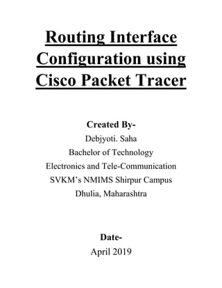 Routing Interface
Configuration using
Cisco Packet Tracer
Created By-
Debjyoti. Saha
Bachelor of Technology
Electronics and Tele-Communication
SVKM’s NMIMS Shirpur Campus
Dhulia, Maharashtra
Date-
April 2019
 