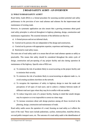 ROAD SAFETY AUDIT FOR RURAL ROADS
Civil Department NIT Hamirpur Page 6
2 ROAD SAFETY AUDIT - AN OVERVIEW
2.1 WHAT IS ROAD SAFETY AUDIT?
Road Safety Audit (RSA) is a formal procedure for assessing accident potential and safety
performance in the provision of new road schemes and schemes for the improvement and
maintenance of existing roads.
However, its systematic application can also ensure that a growing awareness about good
road safety principles is achieved throughout in highway planning, design, construction and
maintenance organisation. The essential elements of the definition are that it is:
a) A formal process and not an informal check,
b) Carried out by persons who are independent of the design and construction,
c) Carried out by persons with appropriate expertise, experience and training, and
d) Restricted to road safety issues.
The main aim of road safety audit is to ensure that all new road schemes operate as safely as
practicable. This means that safety should be considered throughout the entire cycle of
design, construction and pre-opening of any project facility and also during operation &
maintenance of the highway. Specific aims of RSA are:
a) To minimize the risk of accidents likely to occur/occurring on the project facility and
to minimize their severity.
b) To minimize the risk of accidents likely to occur/occurring on adjacent roads i.e., to
avoid creating accidents elsewhere on the network.
c) To recognise the importance of safety in highway design to meet the needs and
perceptions of all types of road users; and to achieve a balance between needs of
different road user types where they may be in conflict with one another.
d) To reduce long-term costs of a project facility, bearing in mind that unsafe designs
may be expensive or even impossible to correct at a later stage.
e) To increase awareness about safe design practices among all those involved in the
planning, design, construction and maintenance of roads.
Road safety audits assess the operation of a road, focusing on road safety as it affects the
users of the road. These users include pedestrians, cyclists, motorcyclists, truck/bus drivers,
on-road public transport users, etc. The outcome of a road safety audit is the identification of
 
