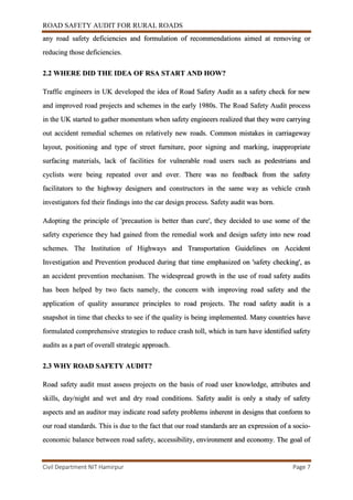 ROAD SAFETY AUDIT FOR RURAL ROADS
Civil Department NIT Hamirpur Page 7
any road safety deficiencies and formulation of recommendations aimed at removing or
reducing those deficiencies.
2.2 WHERE DID THE IDEA OF RSA START AND HOW?
Traffic engineers in UK developed the idea of Road Safety Audit as a safety check for new
and improved road projects and schemes in the early 1980s. The Road Safety Audit process
in the UK started to gather momentum when safety engineers realized that they were carrying
out accident remedial schemes on relatively new roads. Common mistakes in carriageway
layout, positioning and type of street furniture, poor signing and marking, inappropriate
surfacing materials, lack of facilities for vulnerable road users such as pedestrians and
cyclists were being repeated over and over. There was no feedback from the safety
facilitators to the highway designers and constructors in the same way as vehicle crash
investigators fed their findings into the car design process. Safety audit was born.
Adopting the principle of 'precaution is better than cure', they decided to use some of the
safety experience they had gained from the remedial work and design safety into new road
schemes. The Institution of Highways and Transportation Guidelines on Accident
Investigation and Prevention produced during that time emphasized on 'safety checking', as
an accident prevention mechanism. The widespread growth in the use of road safety audits
has been helped by two facts namely, the concern with improving road safety and the
application of quality assurance principles to road projects. The road safety audit is a
snapshot in time that checks to see if the quality is being implemented. Many countries have
formulated comprehensive strategies to reduce crash toll, which in turn have identified safety
audits as a part of overall strategic approach.
2.3 WHY ROAD SAFETY AUDIT?
Road safety audit must assess projects on the basis of road user knowledge, attributes and
skills, day/night and wet and dry road conditions. Safety audit is only a study of safety
aspects and an auditor may indicate road safety problems inherent in designs that conform to
our road standards. This is due to the fact that our road standards are an expression of a socio-
economic balance between road safety, accessibility, environment and economy. The goal of
 