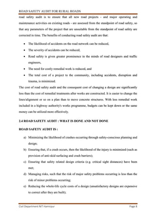 ROAD SAFETY AUDIT FOR RURAL ROADS
Civil Department NIT Hamirpur Page 8
road safety audit is to ensure that all new road projects - and major operating and
maintenance activities on existing roads - are assessed from the standpoint of road safety, so
that any parameters of the project that are unsuitable from the standpoint of road safety are
corrected in time. The benefits of conducting road safety audit are that:
 The likelihood of accidents on the road network can be reduced,
 The severity of accidents can be reduced,
 Road safety is given greater prominence in the minds of road designers and traffic
engineers,
 The need for costly remedial work is reduced, and
 The total cost of a project to the community, including accidents, disruption and
trauma, is minimized.
The cost of road safety audit and the consequent cost of changing a design are significantly
less than the cost of remedial treatments after works are constructed. It is easier to change the
lines/alignment or so on a plan than to move concrete structures. With less remedial work
included in a highway authority's works programme, budgets can be kept down or the same
money can be utilized more effectively.
2.4 ROAD SAFETY AUDIT : WHAT IS DONE AND NOT DONE
ROAD SAFETY AUDIT IS :
a) Minimizing the likelihood of crashes occurring through safety-conscious planning and
design;
b) Ensuring that, if a crash occurs, then the likelihood of the injury is minimized (such as
provision of anti-skid surfacing and crash barriers);
c) Ensuring that safety related design criteria (e.g. critical sight distances) have been
met;
d) Managing risks, such that the risk of major safety problems occurring is less than the
risk of minor problems occurring;
e) Reducing the whole-life cycle costs of a design (unsatisfactory designs are expensive
to correct after they are built);
 