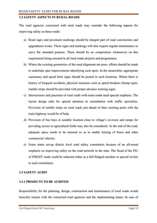 ROAD SAFETY AUDIT FOR RURAL ROADS
Civil Department NIT Hamirpur Page 10
3.2 SAFETY ASPECTS IN RURAL ROADS
The road agencies concerned with rural roads may consider the following aspects for
improving safety on these roads:
a) Road signs and pavement markings should be integral part of road construction and
upgradation works. These signs and markings will also require regular maintenance to
serve the intended purpose. There should be no compromise whatsoever on this
requirement being ensured in all rural roads projects and programmes.
b) Where the existing geometries of the road alignment are poor, efforts should be made
to undertake spot improvements identifying such spots. In the meanwhile, appropriate
cautionary and speed limit signs should be posted in such locations. Where there is
history of frequent accidents, physical measures such as speed breakers (hump type),
rumble strips should be provided with proper advance warning signs.
c) Intersections and junctions of rural roads with main roads need special emphasis. The
layout design calls for special attention in consultation with traffic specialists.
Provision of rumble strips on rural roads just ahead of their meeting point with the
main highway would be of help.
d) Provision of bus bays at suitable location close to village’s en-route and ramps for
providing access to agricultural fields may also be considered. At the end of the road,
adequate space needs to be ensured so as to enable turning of buses and other
commercial vehicles.
e) Some states set-up district level road safety committees because of an all-round
emphasis on improving safety on the road network in the state. The Head of the PIU
of PMGSY roads could be inducted either as a full-fledged member or special invitee
to such committees.
3.3 SAFETY AUDIT
3.3.1 PROJECTS TO BE AUDITED
Responsibility for the planning, design, construction and maintenance of rural roads would
basically remain with the concerned road agencies and the implementing teams. In case of
 