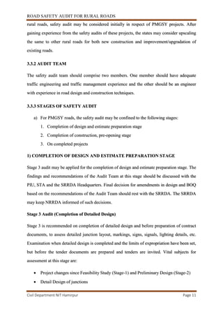 ROAD SAFETY AUDIT FOR RURAL ROADS
Civil Department NIT Hamirpur Page 11
rural roads, safety audit may be considered initially in respect of PMGSY projects. After
gaining experience from the safety audits of these projects, the states may consider upscaling
the same to other rural roads for both new construction and improvement/upgradation of
existing roads.
3.3.2 AUDIT TEAM
The safety audit team should comprise two members. One member should have adequate
traffic engineering and traffic management experience and the other should be an engineer
with experience in road design and construction techniques.
3.3.3 STAGES OF SAFETY AUDIT
a) For PMGSY roads, the safety audit may be confined to the following stages:
1. Completion of design and estimate preparation stage
2. Completion of construction, pre-opening stage
3. On completed projects
1) COMPLETION OF DESIGN AND ESTIMATE PREPARATION STAGE
Stage 3 audit may be applied for the completion of design and estimate preparation stage. The
findings and recommendations of the Audit Team at this stage should be discussed with the
PIU, STA and the SRRDA Headquarters. Final decision for amendments in design and BOQ
based on the recommendations of the Audit Team should rest with the SRRDA. The SRRDA
may keep NRRDA informed of such decisions.
Stage 3 Audit (Completion of Detailed Design)
Stage 3 is recommended on completion of detailed design and before preparation of contract
documents, to assess detailed junction layout, markings, signs, signals, lighting details, etc.
Examination when detailed design is completed and the limits of expropriation have been set,
but before the tender documents are prepared and tenders are invited. Vital subjects for
assessment at this stage are:
 Project changes since Feasibility Study (Stage-1) and Preliminary Design (Stage-2)
 Detail Design of junctions
 