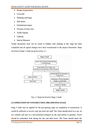 ROAD SAFETY AUDIT FOR RURAL ROADS
Civil Department NIT Hamirpur Page 12
 Design of geometries
 Cross-fall
 Markings and Signs
 Side drains
 Embankment slopes
 Presence of clear zone
 Traffic Signals
 Lighting
 Interim Measures
Tender documents must not be issued to bidders until auditing at this stage has been
completed and all agreed changes have been incorporated in the project documents. Steps
involved in Stage 3 Audit are given in Fig. 3.1.
Fig. 3.1 Steps Involved in Stage 3 Audit
2) COMPLETION OF CONSTRUCTION, PRE-OPENING STAGE
Stage 5 audit may be applied for the pre-opening stage on completion of construction. It
would be sufficient to involve only the local site staff. The Team should travel in a car, on
two wheeler and also in a non-motorised transport on the road stretch in question. Travel
should be undertaken both during the day and dark hours. The Team should check the
 