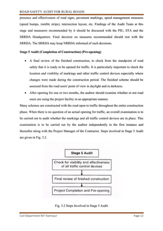 ROAD SAFETY AUDIT FOR RURAL ROADS
Civil Department NIT Hamirpur Page 13
presence and effectiveness of road signs, pavement markings, speed management measures
(speed humps, rumble strips), intersection layout, etc. Findings of the Audit Team at this
stage and measurers recommended by it should be discussed with the PIU, STA and the
SRRDA Headquarters. Final decision on measures recommended should rest with the
SRRDA. The SRRDA may keep NRRDA informed of such decisions.
Stage 5 Audit (Completion of Construction) (Pre-opening)
 A final review of the finished construction, to check from the standpoint of road
safety that it is ready to be opened for traffic. It is particularly important to check the
location and visibility of markings and other traffic control devices especially where
changes were made during the construction period. The finished scheme should be
assessed from the road users' point of view in daylight and in darkness.
 After opening for one or two months, the auditor should examine whether or not road
users are using the project facility in an appropriate manner.
Many schemes are constructed with the road open to traffic throughout the entire construction
phase. When there is no question of an actual opening for traffic, an overall examination is to
be carried out to audit whether the markings and all traffic control devices are in place. This
examination is to be carried out by the auditor independently in the first instance and
thereafter along with the Project Manager of the Contractor. Steps involved in Stage 5 Audit
are given in Fig. 3.2.
Fig. 3.2 Steps Involved in Stage 5 Audit
 