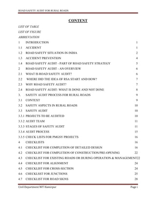 ROAD SAFETY AUDIT FOR RURAL ROADS
Civil Department NIT Hamirpur Page i
CONTENT
LIST OF TABLE
LIST OF FIGURE
ABBREVIATION
1 INTRODUCTION 1
1.1 ACCIDENT 1
1.2 ROAD SAFETY SITUATION IN INDIA 2
1.3 ACCIDENT PREVENTION 4
1.4 ROAD SAFETY AUDIT - PART OF ROAD SAFETY STRATEGY 5
2 ROAD SAFETY AUDIT - AN OVERVIEW 6
2.1 WHAT IS ROAD SAFETY AUDIT? 6
2.2 WHERE DID THE IDEA OF RSA START AND HOW? 7
2.3 WHY ROAD SAFETY AUDIT? 7
2.4 ROAD SAFETY AUDIT: WHAT IS DONE AND NOT DONE 8
3. SAFETY AUDIT PROCESS FOR RURAL ROADS 9
3.1 CONTEXT 9
3.2 SAFETY ASPECTS IN RURAL ROADS 10
3.3 SAFETY AUDIT 10
3.3.1 PROJECTS TO BE AUDITED 10
3.3.2 AUDIT TEAM 11
3.3.3 STAGES OF SAFETY AUDIT 11
3.3.4 AUDIT PROCESS 15
3.3.5 CHECK LISTS FOR PMGSY PROJECTS 16
4 CHECKLISTS 16
4.1 CHECKLIST FOR COMPLETION OF DETAILED DESIGN 16
4.2 CHECKLIST FOR COMPLETION OF CONSTRUCTION/PRE-OPENING 22
4.3 CHECKLIST FOR EXISTING ROADS OR DURING OPERATION & MANAGEMENT22
4.4 CHECKLIST FOR ALIGNMENT 24
4.5 CHECKLIST FOR CROSS-SECTION 24
4.6 CHECKLSST FOR JUNCTIONS 25
4.7 CHECKLIST FOR ROAD SIGNS 28
 