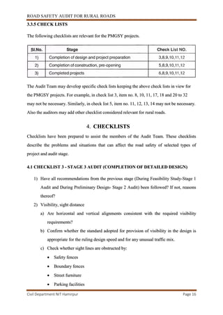 ROAD SAFETY AUDIT FOR RURAL ROADS
Civil Department NIT Hamirpur Page 16
3.3.5 CHECK LISTS
The following checklists are relevant for the PMGSY projects.
The Audit Team may develop specific check lists keeping the above check lists in view for
the PMGSY projects. For example, in check list 3, item no. 8, 10, 11, 17, 18 and 20 to 32
may not be necessary. Similarly, in check list 5, item no. 11, 12, 13, 14 may not be necessary.
Also the auditors may add other checklist considered relevant for rural roads.
4. CHECKLISTS
Checklists have been prepared to assist the members of the Audit Team. These checklists
describe the problems and situations that can affect the road safety of selected types of
project and audit stage.
4.1 CHECKLIST 3 - STAGE 3 AUDIT (COMPLETION OF DETAILED DESIGN)
1) Have all recommendations from the previous stage (During Feasibility Study-Stage 1
Audit and During Preliminary Design- Stage 2 Audit) been followed? If not, reasons
thereof?
2) Visibility, sight distance
a) Are horizontal and vertical alignments consistent with the required visibility
requirements?
b) Confirm whether the standard adopted for provision of visibility in the design is
appropriate for the ruling design speed and for any unusual traffic mix.
c) Check whether sight lines are obstructed by:
 Safety fences
 Boundary fences
 Street furniture
 Parking facilities
 