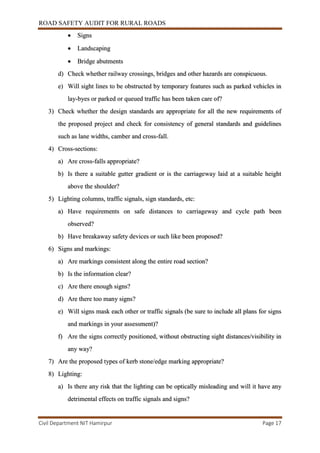 ROAD SAFETY AUDIT FOR RURAL ROADS
Civil Department NIT Hamirpur Page 17
 Signs
 Landscaping
 Bridge abutments
d) Check whether railway crossings, bridges and other hazards are conspicuous.
e) Will sight lines to be obstructed by temporary features such as parked vehicles in
lay-byes or parked or queued traffic has been taken care of?
3) Check whether the design standards are appropriate for all the new requirements of
the proposed project and check for consistency of general standards and guidelines
such as lane widths, camber and cross-fall.
4) Cross-sections:
a) Are cross-falls appropriate?
b) Is there a suitable gutter gradient or is the carriageway laid at a suitable height
above the shoulder?
5) Lighting columns, traffic signals, sign standards, etc:
a) Have requirements on safe distances to carriageway and cycle path been
observed?
b) Have breakaway safety devices or such like been proposed?
6) Signs and markings:
a) Are markings consistent along the entire road section?
b) Is the information clear?
c) Are there enough signs?
d) Are there too many signs?
e) Will signs mask each other or traffic signals (be sure to include all plans for signs
and markings in your assessment)?
f) Are the signs correctly positioned, without obstructing sight distances/visibility in
any way?
7) Are the proposed types of kerb stone/edge marking appropriate?
8) Lighting:
a) Is there any risk that the lighting can be optically misleading and will it have any
detrimental effects on traffic signals and signs?
 