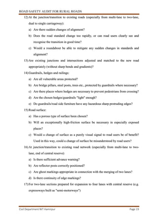 ROAD SAFETY AUDIT FOR RURAL ROADS
Civil Department NIT Hamirpur Page 19
12) At the junction/transition to existing roads (especially from multi-lane to two-lane,
dual to single carriageway):
a) Are there sudden changes of alignment?
b) Does the road standard change too rapidly, or can road users clearly see and
recognise the transition in good time?
c) Would a roundabout be able to mitigate any sudden changes in standards and
alignment?
13) Are existing junctions and intersections adjusted and matched to the new road
appropriately (without sharp bends and gradients)?
14) Guardrails, hedges and railings:
a) Are all vulnerable areas protected?
b) Are bridge pillars, steel posts, trees etc., protected by guardrails where necessary?
c) Are there places where hedges are necessary to prevent pedestrians from crossing?
d) Are the chosen hedges/guardrails "light" enough?
e) Do guardrails/road side furniture have any hazardous sharp protruding edges?
15) Road surface:
a) Has a porous type of surface been chosen?
b) Will an exceptionally high-friction surface be necessary in especially exposed
places?
c) Would a change of surface as a purely visual signal to road users be of benefit?
Used in this way, could a change of surface be misunderstood by road users?
16) At junction/transition to existing road network (especially from multi-lane to two-
lane, end of central reserve)
a) Is there sufficient advance warning?
b) Are reflector posts correctly positioned?
c) Are ghost markings appropriate in connection with the merging of two lanes?
d) Is there continuity of edge markings?
17) For two-lane sections prepared for expansion to four lanes with central reserve (e.g.
expressways built as "semi-motorways")
 