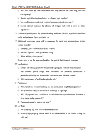 ROAD SAFETY AUDIT FOR RURAL ROADS
Civil Department NIT Hamirpur Page 20
a) Will road users be clear everywhere that they are not on a one-way, two-lane
carriageway?
b) Should night illumination of signs be of extra high standard?
c) Is overtaking prevented at ail points where prevention is necessary?
d) Should special measures be adopted at bridges built with a view to future
expansion?
18) Examine adjoining areas for potential safety problems (airfield, signals for maritime
traffic and railways, flying golf balls etc.)
19) Additional temporary signs will be necessary for most new constructions. In this
context consider:
a) Is the text, etc. comprehensible and correct?
b) Have all signs etc., been positioned safely?
c) When will they be removed?
Be sure also to use the separate checklists for specific facilities and measures.
20) Landscaping:
a) Is there advertising conflict between landscaping and visibility requirements?
Has ultimate growth height been considered and potential obstructions to
pedestrian visibility and potential for trees to become collision objects?
b) Will maintenance of soft landscaping be safe?
21) Plantations:
a) Will plantations obscure visibility and has a maximum height been specified?
b) Are plantations likely to encroach on markings or lighting?
c) Will fully-grown trees constitute a hazard (have the requirements on distances to
rigid obstacles be observed?)?
d) Can maintenance be carried out safely?
22) Lay byes:
a) Are there any lay-byes available in the section?
b) Is the by bye properly located and it is not inconvenient to the drivers to stop the
vehicles?
 