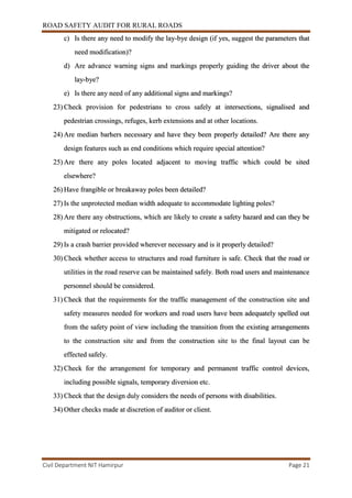 ROAD SAFETY AUDIT FOR RURAL ROADS
Civil Department NIT Hamirpur Page 21
c) Is there any need to modify the lay-bye design (if yes, suggest the parameters that
need modification)?
d) Are advance warning signs and markings properly guiding the driver about the
lay-bye?
e) Is there any need of any additional signs and markings?
23) Check provision for pedestrians to cross safely at intersections, signalised and
pedestrian crossings, refuges, kerb extensions and at other locations.
24) Are median barhers necessary and have they been properly detailed? Are there any
design features such as end conditions which require special attention?
25) Are there any poles located adjacent to moving traffic which could be sited
elsewhere?
26) Have frangible or breakaway poles been detailed?
27) Is the unprotected median width adequate to accommodate lighting poles?
28) Are there any obstructions, which are likely to create a safety hazard and can they be
mitigated or relocated?
29) Is a crash barrier provided wherever necessary and is it properly detailed?
30) Check whether access to structures and road furniture is safe. Check that the road or
utilities in the road reserve can be maintained safely. Both road users and maintenance
personnel should be considered.
31) Check that the requirements for the traffic management of the construction site and
safety measures needed for workers and road users have been adequately spelled out
from the safety point of view including the transition from the existing arrangements
to the construction site and from the construction site to the final layout can be
effected safely.
32) Check for the arrangement for temporary and permanent traffic control devices,
including possible signals, temporary diversion etc.
33) Check that the design duly considers the needs of persons with disabilities.
34) Other checks made at discretion of auditor or client.
 