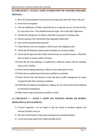ROAD SAFETY AUDIT FOR RURAL ROADS
Civil Department NIT Hamirpur Page 22
4.2 CHECKLIST 5 - STAGE 5 AUDIT (COMPLETION OF CONSTRUCTION/PRE-
OPENING)
1) Have all recommendations from the previous stages been followed? If not, why not?
2) Involve the site engineer
3) Test the installations of traffic control devices as a road user: by car, by truck, by bus,
by cycle and on foot - from disabled road user angle. Also in the dark/ night hours.
4) Examine the carriageway for defects, especially at junctions to existing roads.
5) Has the opening of the road facility been adequately publicized?
6) How will the transition phase proceed?
7) Check that provision for emergency vehicle access and stopping is safe?
8) Check that all delineators and pavement markings are correctly in place.
9) Check that all signs and other traffic control devices are correctly in place. Check that
they are likely to remain visible at all times.
10) Check that the road markings as installed have sufficient contrast with the surfacing
and are clear of debris.
11) Check that all lighting operating is effective from safety point of view.
12) Check that no roadside hazard has been installed or overlooked.
13) Check that the form and function of the road and its traffic management are easily
recognised under likely operating conditions.
14) Check that all temporary arrangements, signing, etc, have been removed and replaced
by permanent arrangements.
15) Other checks made at discretion of auditor or client.
4.3 CHECKLIST 6 - STAGE 6 AUDIT (ON EXISTING ROADS OR DURING
OPERATION & MANAGEMENT)
1) Carryout inspection - do not forget to take the results of accidents analysis and
relevant checklists with you.
2) Does the actual function of the road correspond to its intended function?
3) Are the prevailing speed levels within desirable limits?
 