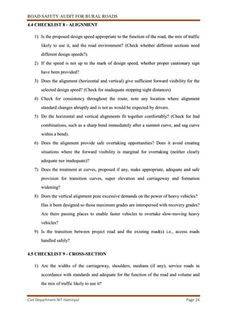 ROAD SAFETY AUDIT FOR RURAL ROADS
Civil Department NIT Hamirpur Page 24
4.4 CHECKLIST 8 - ALIGNMENT
1) Is the proposed design speed appropriate to the function of the road, the mix of traffic
likely to use it, and the road environment? (Check whether different sections need
different design speeds?).
2) If the speed is not up to the mark of design speed, whether proper cautionary sign
have been provided?
3) Does the alignment (horizontal and vertical) give sufficient forward visibility for the
selected design speed? (Check for inadequate stopping sight distances)
4) Check for consistency throughout the route; note any location where alignment
standard changes abruptly and is not as would be expected by drivers.
5) Do the horizontal and vertical alignments fit together comfortably? (Check for bad
combinations, such as a sharp bend immediately after a summit curve, and sag curve
within a bend).
6) Does the alignment provide safe overtaking opportunities? Does it avoid creating
situations where the forward visibility is marginal for overtaking (neither clearly
adequate nor inadequate)?
7) Does the treatment at curves, proposed if any, make appropriate, adequate and safe
provision for transition curves, super elevation and carriageway and formation
widening?
8) Does the vertical alignment pose excessive demands on the power of heavy vehicles?
Has it been designed so those maximum grades are interspersed with recovery grades?
Are there passing places to enable faster vehicles to overtake slow-moving heavy
vehicles?
9) Is the transition between project road and the existing road(s) i.e., access roads
handled safely?
4.5 CHECKLIST 9 - CROSS-SECTION
1) Are the widths of the carriageway, shoulders, medians (if any), service roads in
accordance with standards and adequate for the function of the road and volume and
the mix of traffic likely to use it?
 