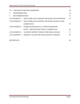 ROAD SAFETY AUDIT FOR RURAL ROADS
Civil Department NIT Hamirpur Page ii
4.8 CHECKLIST FOR ROAD MARKINGS 29
5 RESPONSIBILITIES 30
6 RECOMMENDATION 31
ATTACHMENT-1 NON-COMPLIANCE REPORT FOR RURAL ROAD DESIGNS 32
ATTACHMENT-2 NON-COMPLIANCE REPORT FOR RURAL ROADS AFTER
COMPLETION 33
ATTACHMENT-3 COMPLETED/PARTIALLY COMPLETED ROADS
IN MP – PHOTOS WITH TYPICAL SHORTFALLS 36
ATTACHMENT-4 ACCIDENT REPORT FORMAT FOR RURAL ROADS 37
ATTACHMENT-5 NORMAL CAUSES FOR RURAL ROAD ACCIDENTS 39
REFERENCES 40
 