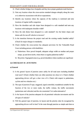 ROAD SAFETY AUDIT FOR RURAL ROADS
Civil Department NIT Hamirpur Page 25
2) Check whether bridges have footpaths and they have proper gradients/crash barriers.
3) Note any location where the cross-section standard changes abruptly along the route
or is otherwise inconsistent with driver expectations.
4) Identify any locations where the capacity of the roadway is restricted and note
locations of regular traffic congestion.
5) Have the shoulders and side slopes been designed to a safe standard and note any
locations with inadequate shoulder width?
6) Have the side drains been designed to a safe standard? Are the batter slopes and
drains safe for run-off vehicles to traverse?
7) Is the transition between the project road and the existing road(s) handled safely?
(Check for major changes in standards).
8) Check whether the cross-section has adequate provision for the Vulnerable Road
Users including persons with disabilities:
a) Pedestrians: Have paved footpath, adequate refuge width on median and proper
ramps, up and down kerbs, where there is regular pedestrian traffic?
b) Bicyclists: Segregated areas (e.g. paved shoulders) where numbers are significant
4.6 CHECKLSST 10 - JUNCTIONS
a) General
1) Is the genera! layout of junction caters safely for all road users including disabled
road users? (Check whether there are other junctions too close to it. Check whether
approaching drivers will get a clear view of it. Check with respect to pedestrians,
cyclists and two wheelers etc.)
2) The type of junction (T-type, staggered, signal controlled, roundabout) suitable for the
function of the two or more roads, the traffic volume, the traffic movements
(pedestrians and vehicular) and the site constraints? Is it safest alternative?
3) Is the layout of the junction adequate for all permitted vehicular movements and for
all types of vehicles?
4) Will the general type of junction, its layout and the priority rules be recognised by
approaching drivers well in time? Is the route through junction as simple and clear as
 