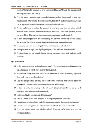 ROAD SAFETY AUDIT FOR RURAL ROADS
Civil Department NIT Hamirpur Page 26
possible? (Check for unusual or over-complicated layouts? Check that signages and
marking are correct and clear?)
5) Does the layout encourage slow controlled speeds at and on the approach to stop/ give
way lines and other critical decision points? (Check for Y and skew junctions, which
can be a problem. Also roundabout with inadequate deflection?)
6) Are the sight lines at and on the approach to stop/give way lines and other critical
decision points adequate and unobstructed? (Check for Y and skew junction, which
can be problem. Check signs, lighting columns, pedestrian guardrails etc.?)
7) Is there adequate provision for channelising the different streams of traffic? (Check
the provision for right turn lanes, deceleration lanes and acceleration lanes?)
8) Is adequate provision made for pedestrians and non-motorised vehicles?
9) Is the provision of night time lighting adequate, if not what are the deficiencies?
10) Are junction(s) at that stretch having proper markings, signs and studs to avoid
accidents?
b) Roundabouts
11) Is the geometry simple and easily understood? (Pay attention to roundabouts which
are not circular, or which have awkward entry paths).
12) Are there too many entries for safe efficient operation? Are they sufficiently separated
from each other to avoid confusion?
13) Does the design deflect entering traffic sufficiently to ensure entry speeds are safer?
(Check entry path curvature, centre island size and positioning).
14) Is there visibility for entering traffic adequate? (Check if visibility is too good, if
encourage entry speeds which are too high)
15) Is the visibility for circulating traffic adequate?
16) Has the Central Island been designed to be forgiving to errant vehicles?
17) Has adequate provision been made for pedestrians to cross the arms of the junction?
18) Have the needs of cyclists and other non-motorised vehicles been considered?
19) Does the signing make the priorities clear? (Entering traffic must give way to
circulating traffic).
 