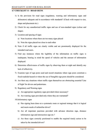 ROAD SAFETY AUDIT FOR RURAL ROADS
Civil Department NIT Hamirpur Page 28
4.7 CHECKLIST 11 - ROAD SIGNS
1) Is the provision for road signs (regulatory, warning and informatory signs and
delineators) adequate and in accordance with standards? (Check with respect to size,
shape and placement etc.)
2) Check for any unauthorized traffic signs and use of non-standard signs (colour and
shape).
3) Location and spacing of signs
a) Note locations where there are too many signs placed
b) Note the signs placed too close to each other
4) Note if all traffic signs are clearly visible and are prominently displayed for the
intended road users.
5) Find any instances where the legibility of the information on traffic signs is
inadequate, bearing in mind the speed of vehicles and the amount of information
displayed.
6) Determine effectiveness of traffic signs by observing them at night and identify any
lack of reflectivity.
7) Examine type of sign posts used and record situations where sign posts constitute a
fixed roadside hazard or where the use of frangible sign posts should be considered.
8) Are there any situations where traffic signs themselves are obstructing essential 'Line
of Sight' for drivers and pedestrians.
9) Regulatory and Warning signs
a) Are appropriate regulatory signs provided where necessary?
b) Are warning signs provided only where they are warranted?
10) Informatory signs
a) Has signing been done on a systematic route or regional strategy that it is logical
and meets needs of unfamiliar driver?
b) Are all important junctions provided with advance direction sign, distance
information sign and intersection sign etc.?
c) Are these signs correctly positioned to enable the required timely action to be
taken by the intended drivers?
 