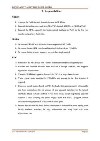ROAD SAFETY AUDIT FOR RURAL ROADS
Civil Department NIT Hamirpur Page 30
5. Responsibilities
NRRDA
 Approve the Guideline and forward the same to SRRDAs.
 Forward the feedback received from PIUs/PICs through SRRDAs to NRRDA/PMC
 Forward the MPR, especially the Safety related feedback, to PMC for the first two
months and quarterly there-after.
SRRDA
 To instruct PIUs/PICs to fill in the formats as per the RSA Guide.
 To ensure that the MPR contains safety related feedback from PIUs/PICs
 To ensure that the counter measures suggested are implemented.
PMC
 Formulates the RSA Guide with Formats and attachments (Including examples)
 Reviews the feedback received from PIUs/PICs through NRRDA, and suggests
appropriate improvement.
 Visits the SRRDAs to appraise them and the PICs how to go about the task
 Visits typical spots identified by PIUs/PICs and provide in the field training if
required.
 Carry out sample audits, based on PICs feedback, Site reconnaissance, photographs
and local information (this in absence of any accident statistics) for the typical
shortfalls. These Typical Shortfalls would more or less cover all potential accident
stretches / spots covering the entire Project Road Net Work. Suggest counter
measures to mitigate the risk of accidents at these spots.
 Prepare Specification for Road Safety Appurtenances that could be made locally, with
locally available materials, for easy maintenance and using local skill, with
approximate cost.
 