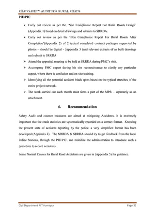 ROAD SAFETY AUDIT FOR RURAL ROADS
Civil Department NIT Hamirpur Page 31
PIU/PIC
 Carry out review as per the ‘Non Compliance Report For Rural Roads Design’
(Appendix 1) based on detail drawings and submits to SRRDA.
 Carry out review as per the ‘Non Compliance Report For Rural Roads After
Completion’(Appendix 2) of 2 typical completed contract packages supported by
photos – should be digital - (Appendix 3 )and relevant extracts of as built drawings
and submit to SRRDA
 Attend the appraisal meeting to be held at SRRDA during PMC’s visit.
 Accompany PMC expert during his site reconnaissance to clarify any particular
aspect, where there is confusion and on-site training.
 Identifying all the potential accident black spots based on the typical stretches of the
entire project network.
 The work carried out each month must form a part of the MPR – separately as an
attachment.
6. Recommendation
Safety Audit and counter measures are aimed at mitigating Accidents. It is extremely
important that the crash statistics are systematically recorded on a correct format. Knowing
the present state of accident reporting by the police, a very simplified format has been
developed (Appendix 4). The NRRDA & SRRDA should try to get feedback from the local
Police Stations, through the PIU/PIC, and mobilize the administration to introduce such a
procedure to record accidents.
Some Normal Causes for Rural Road Accidents are given in (Appendix 5) for guidance.
 