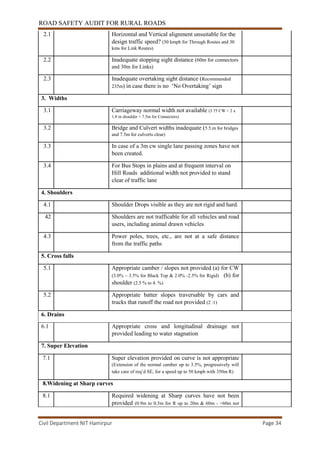 ROAD SAFETY AUDIT FOR RURAL ROADS
Civil Department NIT Hamirpur Page 34
2.1 Horizontal and Vertical alignment unsuitable for the
design traffic speed? (50 kmph for Through Routes and 30
kms for Link Routes)
2.2 Inadequate stopping sight distance (60m for connectors
and 30m for Links)
2.3 Inadequate overtaking sight distance (Recommended
235m) in case there is no ‘No Overtaking’ sign
3. Widths
3.1 Carriageway normal width not available (3.75 CW + 2 x
1.8 m shoulder = 7.5m for Connectors)
3.2 Bridge and Culvert widths inadequate (5.5.m for bridges
and 7.5m for culverts clear)
3.3 In case of a 3m cw single lane passing zones have not
been created.
3.4 For Bus Stops in plains and at frequent interval on
Hill Roads additional width not provided to stand
clear of traffic lane
4. Shoulders
4.1 Shoulder Drops visible as they are not rigid and hard.
42 Shoulders are not trafficable for all vehicles and road
users, including animal drawn vehicles
4.3 Power poles, trees, etc., are not at a safe distance
from the traffic paths
5. Cross falls
5.1 Appropriate camber / slopes not provided (a) for CW
(3.0% – 3.5% for Black Top & 2.0% -2.5% for Rigid) (b) for
shoulder (2.5 % to 4. %)
5.2 Appropriate batter slopes traversable by cars and
trucks that runoff the road not provided (2 :1)
6. Drains
6.1 Appropriate cross and longitudinal drainage not
provided leading to water stagnation
7. Super Elevation
7.1 Super elevation provided on curve is not appropriate
(Extension of the normal camber up to 3.5%, progressively will
take care of req’d SE, for a speed up to 50 kmph with 350m R)
8.Widening at Sharp curves
8.1 Required widening at Sharp curves have not been
provided (0.9m to 0.5m for R up to 20m & 60m - >60m not
 