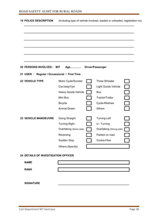 ROAD SAFETY AUDIT FOR RURAL ROADS
Civil Department NIT Hamirpur Page 38
19 POLICE DESCRIPTION (Including type of vehicle involved, loaded or unloaded, registration no)
20 PERSONS INVOLVED : M/F Age………… Driver/Passenger
21 USER : Regular / Occassional / First Time
22 VEHICLE TYPE Motor Cycle/Scooter Three Wheeler
Car/Jeep/Van Light Goods Vehicle
Heavy Goods Vehicle Bus
Mini Bus Tractor/Trailor
Bicycle Cycle-Rikshaw
Animal Drawn Others
23 VEHICLE MANOEUVRE Going Straight Turning Left
Turning Right U - Turning
Overtaking (Same side) Overtaking (Wrong side)
Reversing Parked on road
Sudden Stop Contra-Flow
Others (Specify)
24 DETAILS OF INVESTIGATION OFFICER
NAME
RANK
SIGNATURE
 